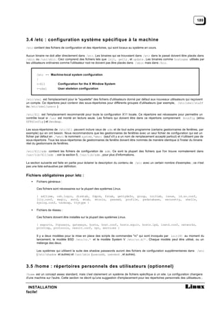 189




3.4 /etc : configuration système spécifique à la machine
/etc contient des fichiers de configuration et des répertoires, qui sont locaux au système en cours.

Aucun binaire ne doit aller directement dans /etc . Les binaires qui se trouvaient dans /etc dans le passé doivent être placés dans
/sbin ou /usr/sbin . Ceci comprend des fichiers tels que init, getty , et update . Les binaires comme hostname utilisés par
les utilisateurs ordinaires comme l'utilisateur root ne doivent pas être placés dans /sbin mais dans /bin .



        /etc -- Machine-local system configuration
        |
        +-X11           Configuration for the X Window System
        +-skel          User skeleton configuration


/etc/skel est l'emplacement pour le "squelette" des fichiers d'utilisateurs donné par défaut aux nouveaux utilisateurs qui reçoivent
un compte. Ce répertoire peut contenir des sous-répertoires pour différents groupes d'utilisateurs (par exemple, /etc/skel/staff
ou /etc/skel/users ).

/etc/X11 est l'emplacement recommandé pour toute la configuration X11 locale. Ce répertoire est nécessaire pour permettre un
contrôle local si /usr est monté en lecture seule. Les fichiers qui doivent être dans ce répertoire comprennent Xconfig (et/ou
XF86Config ) et Xmodmap .

Les sous-répertoires de /etc/X11 peuvent inclure ceux de xdm et de tout autre programme (certains gestionnaires de fenêtres, par
exemple) qui en ont besoin. Nous recommandons que les gestionnaires de fenêtres avec un seul fichier de configuration qui est un
fichier par défaut en .*wmrc le nomment system.*wmrc (sauf s'il y a un nom de remplacement accepté partout) et n'utilisent pas de
sous-répertoire. Tous les sous-répertoires de gestionnaires de fenêtre doivent être nommés de manière identique à l'instar du binaire
réel du gestionnaire de fenêtres.

/etc/X11/xdm contient les fichiers de configuration de xdm. Ce sont la plupart des fichiers que l'on trouve normalement dans
/usr/lib/X11/xdm ; voir la section 5, /var/lib/xdm , pour plus d'informations.

La section suivante est faite en partie pour éclairer la description du contenu de /etc avec un certain nombre d'exemples ; ce n'est
pas une liste exhaustive par définition.


Fichiers obligatoires pour /etc :
    •   Fichiers généraux :

        Ces fichiers sont nécessaires sur la plupart des systèmes Linux.

        { adjtime, csh.login, disktab, fdprm, fstab, gettydefs, group, inittab, issue, ld.so.conf,
        lilo.conf, magic, motd, mtab, mtools, passwd, profile, psdatabase, securetty, shells,
        syslog.conf, termcap, ttytype }

    •   Fichiers de réseau :

        Ces fichiers doivent être installés sur la plupart des systèmes Linux.

        { exports, ftpusers, gateways, hosts, host.conf, hosts.equiv, hosts.lpd, inetd.conf, networks,
        printcap, protocols, resolv.conf, rpc, services }

        Il y a deux modèles pour la mise en place des scripts de commandes "rc" qui sont invoqués par init(8) au moment du
        lancement, le modèle BSD /etc/rc.* et le modèle System V /etc/rc.d/* . Chaque modèle peut être utilisé, ou un
        mélange des deux.

        Les systèmes qui utilisent la suite des shadow passwords auront des fichiers de configuration supplémentaires dans /etc
        (/etc/shadow et autres) et /usr/sbin (useradd, usermod , et autres).



3.5 /home : répertoires personnels des utilisateurs (optionnel)
/home est un concept assez standard, mais c'est clairement un système de fichiers spécifique à un site. La configuration changera
d'une machine sur l'autre. Cette section ne décrit qu'une suggestion d'emplacement pour les répertoires personnels des utilisateurs ;


 INSTALLATION
facile!
 