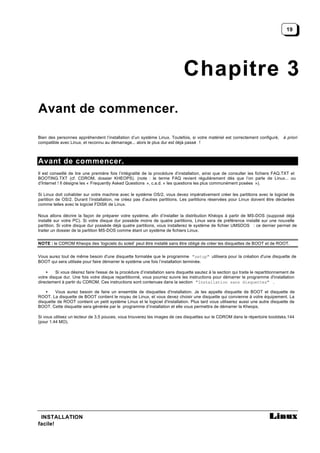 19




                                                                              Chapitre 3
Avant de commencer.

Bien des personnes appréhendent l’installation d’un système Linux. Toutefois, si votre matériel est correctement configuré,         à priori
compatible avec Linux, et reconnu au démarrage... alors le plus dur est déjà passé !



Avant de commencer.
Il est conseillé de lire une première fois l’intégralité de la procédure d’installation, ainsi que de consulter les fichiers FAQ.TXT et
BOOTING.TXT (cf. CDROM, dossier KHEOPS). (note : le terme FAQ revient régulièrement dès que l’on parle de Linux... ou
d’Internet ! Il désigne les « Frequently Asked Questions », c.a.d. « les questions les plus communément posées »).

Si Linux doit cohabiter sur votre machine avec le système OS/2, vous devez impérativement créer les partitions avec le logiciel de
partition de OS/2. Durant l’installation, ne créez pas d’autres partitions. Les partitions réservées pour Linux doivent être déclarées
comme telles avec le logiciel FDISK de Linux.

Nous allons décrire la façon de préparer votre système, afin d’installer la distribution Khéops à partir de MS-DOS (supposé déjà
installé sur votre PC). Si votre disque dur possède moins de quatre partitions, Linux sera de préférence installé sur une nouvelle
partition. Si votre disque dur possède déjà quatre partitions, vous installerez le système de fichier UMSDOS : ce dernier permet de
traiter un dossier de la partition MS-DOS comme étant un système de fichiers Linux.


NOTE : le CDROM Kheops des ‘logiciels du soleil’ peut être installé sans être obligé de créer les disquettes de BOOT et de ROOT.


Vous aurez tout de même besoin d'une disquette formatée que le programme "setup" utilisera pour la création d'une disquette de
BOOT qui sera utilisée pour faire démarrer le système une fois l’installation terminée.

    •    Si vous désirez faire l'essai de la procédure d’installation sans disquette sautez à la section qui traite le repartitionnement de
votre disque dur. Une fois votre disque repartitionné, vous pourrez suivre les instructions pour démarrer le programme d'installation
directement à partir du CDROM. Ces instructions sont contenues dans la section "Installation sans disquettes" .

    •    Vous aurez besoin de faire un ensemble de disquettes d'installation. Je les appelle disquette de BOOT et disquette de
ROOT. La disquette de BOOT contient le noyau de Linux, et vous devez choisir une disquette qui convienne à votre équipement. La
disquette de ROOT contient un petit système Linux et le logiciel d'installation. Plus tard vous utiliserez aussi une autre disquette de
BOOT. Cette disquette sera générée par le programme d’installation et elle vous permettra de démarrer la Kheops.

Si vous utilisez un lecteur de 3,5 pouces, vous trouverez les images de ces disquettes sur le CDROM dans le répertoire bootdsks.144
(pour 1.44 MO).




 INSTALLATION
facile!
 