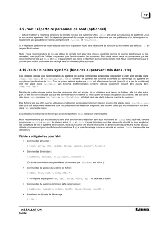 191




3.9 /root : répertoire personnel de root (optionnel)
/ est par tradition le répertoire personnel du compte root sur les systèmes UNIX. /root est utilisé sur beaucoup de systèmes Linux
et sur certains systèmes UNIX. Le répertoire personnel du compte root peut être déterminé par une préférence d'un développeur ou
localement. Les possibilités évidentes comprennent /, /root , et /home/root .

Si le répertoire personnel de root n'est pas stocké sur la partition root il sera nécessaire de s'assurer qu'il se mettra par défaut à   / s'il
ne peut être localisé.

Note : nous recommandons de ne pas utiliser le compte root pour des choses courantes comme le courrier électronique ou les
nouvelles, mais plutôt de l'utiliser uniquement pour l'administration des systèmes. Pour cette raison, nous recommandons que les
sous-répertoires tels que Mail et News n'apparaissent pas dans le répertoire personnel du compte root. Nous recommandons que le
courrier pour root et postmaster soit redirigé vers un utilisateur plus approprié.



3.10 /sbin : binaires système (binaires auparavant mis dans /etc)
Les utilitaires utilisés pour l'administration du système (et autres commandes accessibles uniquement à root) sont stockés dans
/sbin , /usr/sbin , et /usr/local/sbin . /sbin contient en général des binaires essentiels au démarrage du système en
supplément des binaires de /bin . Tout ce qui est exécuté après que /usr soit effectivement monté (quand il n'y a pas de problèmes)
doit être placé dans /usr/sbin . Les binaires d'administration système utilisés localement doivent être placés dans
/usr/local/sbin .

Décider de quelles choses mettre dans les répertoires sbin est simple : si un utilisateur aura besoin de l'utiliser, elle doit aller autre
part. Si elle ne sera exécutée que par les administrateurs système ou root à partir de scripts de gestion du système, elle doit alors
aller dans /sbin (ou dans /usr/sbin ou /usr/local/sbin si l'objet n'est pas vital à la bonne marche du système).

Des fichiers tels que chfn que les utilisateurs n'utiliseront qu'occasionnellement doivent encore être placés dans /usr/bin . ping ,
bien qu'il soit absolument nécessaire pour root (réparation de réseau et diagnostic) est souvent utilisé par les utilisateurs et doit être
dans /bin pour cette raison.

Les utilisateurs ordinaires ne doivent pas avoir de répertoire sbin dans leur chemin (path).

Nous recommandons que les utilisateurs aient droit d'écriture et d'exécution dans tous les fichiers de /sbin sauf, peut-être, certains
programmes setuid et setgid . La division entre /bin et /sbin n'a pas été créée pour des raisons de sécurité ou pour empêcher
les utilisateurs de voir le système d'exploitation, mais pour fournir une bonne limite entre les binaires utilisés par tout le monde et ceux
utilisés principalement pour des tâches administratives. Il n'y a pas d'avantage propre en sécurité en rendant /sbin inaccessible aux
utilisateurs.


Fichiers obligatoires pour /sbin:
    •   Commandes générales :

        { clock, getty, init, update, mkswap, swapon, swapoff, telinit}

    •   Commandes d'extinction :

        { fastboot, fasthalt, halt, reboot, shutdown }

        (Ou toute combinaison des précédents, du moment que shutdown soit inclus.)

    •   Commandes de gestion du système de fichier :

        { fdisk, fsck, fsck.*, mkfs, mkfs.* }

        * = n'importe lequel parmi ext, ext2, minix, msdos, xia               et peut-être d'autres

    •   Commandes du système de fichiers e2fs (optionnelles) :

        { badblocks, dumpe2fs, e2fsck, mke2fs, mklost+found, tune2fs }

    •   Installateur de la carte de démarrage :

        { lilo }




 INSTALLATION
facile!
 