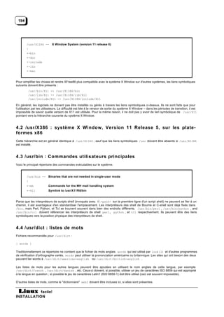 194




        /usr/X11R6 -- X Window System (version 11 release 6)
        |
        +-bin
        +-doc
        +-include
        +-lib
        +-man


Pour simplifier les choses et rendre XFree86 plus compatible avec le système X Window sur d'autres systèmes, les liens symboliques
suivants doivent être présents :
         /usr/bin/X11 -> /usr/X11R6/bin
         /usr/lib/X11 -> /usr/X11R6/lib/X11
         /usr/include/X11 -> /usr/X11R6/include/X11

En général, les logiciels ne doivent pas être installés ou gérés à travers les liens symboliques ci-dessus. Ils ne sont faits que pour
l'utilisation par les utilisateurs. La difficulté est liée à la version de sortie du système X Window -- dans les périodes de transition, il est
impossible de savoir quelle version de X11 est utilisée. Pour la même raison, il ne doit pas y avoir de lien symbolique de /usr/X11
pointant vers la hiérarchie courante du système X Window.



4.2 /usr/X386 : système X Window, Version 11 Release 5, sur les plate-
formes x86
Cette hiérarchie est en général identique à /usr/X11R6 , sauf que les liens symboliques /usr doivent être absents si /usr/X11R6
est installé.



4.3 /usr/bin : Commandes utilisateurs principales
Voici le principal répertoire des commandes exécutables sur le système.



        /usr/bin -- Binaries that are not needed in single-user mode
        |
        +-mh             Commands for the MH mail handling system
        +-X11            Symlink to /usr/X11R6/bin


Parce que les interpréteurs de scripts shell (invoqués avec #!<path> sur la première ligne d'un script shell) ne peuvent se fier à un
chemin, il est avantageux d'en standardiser l'emplacement. Les interpréteurs des shell de Bourne et C-shell sont déjà fixés dans
/bin , mais Perl, Python, et Tcl se trouvent souvent dans bien des endroits différents. /usr/bin/perl , /usr/bin/python , and
/usr/bin/tcl doivent référencer les interpréteurs de shell perl, python , et tcl respectivement. Ils peuvent être des liens
symboliques vers la position physique des interpréteurs de shell.



4.4 /usr/dict : listes de mots
Fichiers recommandés pour /usr/dict :

{ words }

Traditionnellement ce répertoire ne contient que le fichier de mots anglais words qui est utilisé par look(1) et d'autres programmes
de vérification d'orthographe variés. words peut utiliser la prononciation américaine ou britannique. Les sites qui ont besoin des deux
peuvent lier words à /usr/dict/american-english ou /usr/dict/british-english .

Les listes de mots pour les autres langues peuvent être ajoutées en utilisant le nom anglais de cette langue, par exemple
/usr/dict/french , /usr/dict/danish , etc. Ceux-ci doivent, si possible, utiliser un jeu de caractères ISO 8859 qui est approprié
à la langue en question ; si possible le jeu de caractères Latin1 (ISO 8859-1) doit être utilisé (ceci est souvent impossible).

D'autres listes de mots, comme le "dictionnaire" web2 doivent être incluses ici, si elles sont présentes.


           facile!
INSTALLATION
 