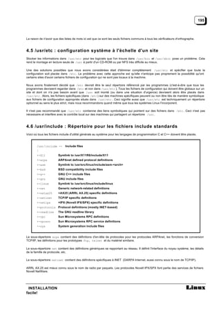 195



La raison de n'avoir que des listes de mots ici est que ce sont les seuls fichiers communs à tous les vérificateurs d'orthographe.



4.5 /usr/etc : configuration système à l'échelle d'un site
Stocker les informations dans /usr/etc pour les logiciels que l'on trouve dans /usr/bin et /usr/sbin pose un problème. Cela
rend le montage en lecture seule de /usr à partir d'un CD-ROM ou par NFS très difficile au mieux.

Une des solutions possibles que nous avons considérées était d'éliminer complètement /usr/etc et spécifier que toute la
configuration soit placée dans /etc . Le problème avec cette approche est qu'elle n'anticipe pas proprement la possibilité qu'ont
certains sites d'avoir certains fichiers de configuration qui ne sont pas locaux à la machine.

Nous avons finalement décidé que /etc devrait être le seul répertoire référencé par les programmes (c'est-à-dire que tous les
programmes devraient regarder dans /etc et non dans /usr/etc ). Tous les fichiers de configuration qui doivent être globaux sur un
site et dont on n'a pas besoin avant que /usr soit monté (ou dans une situation d'urgence) devraient alors être placés dans
/usr/etc . Alors, les fichiers spécifiques (dans /etc ) sur des machines spécifiques peuvent ou non être liés de manière symbolique
aux fichiers de configuration appropriés situés dans /usr/etc . Ceci signifie aussi que /usr/etc est techniquement un répertoire
optionnel au sens le plus strict, mais nous recommandons quand même que tous les systèmes Linux l'incorporent.

Il n'est pas recommandé que /usr/etc contienne des liens symboliques qui pointent sur des fichiers dans /etc . Ceci n'est pas
nécessaire et interfère avec le contrôle local sur des machines qui partagent un répertoire /usr .



4.6 /usr/include : Répertoire pour les fichiers include standards
Voici où tous les fichiers include d'utilité générale au système pour les langages de programmation C et C++ doivent être placés.



        /usr/include --       Include files
        |
        +-X11           Symlink to /usr/X11R6/include/X11
        +-arpa          ARPAnet defined protocol definitions
        +-asm           Symlink to /usr/src/linux/include/asm-<arch>
        +-bsd           BSD compatibility include files
        +-g++           GNU C++ include files
        +-gnu           GNU include files
        +-linux         Symlink to /usr/src/linux/include/linux
        +-net           Generic network-related definitions
        +-netax25       +AX25 (ARRL AX.25) specific definitions
        +-netinet       TCP/IP specific definitions
        +-netipx        +IPX (Novell IPX/SPX) specific definitions
        +-protocols Protocol definitions (mostly INET-based)
        +-readline      The GNU readline library
        +-rpc           Sun Microsystems RPC definitions
        +-rpcsvc        Sun Microsystems RPC service definitions
        +-sys           System generation include files


Le sous-répertoire arpa contient des définitions d'en-tête de protocoles pour les protocoles ARPAnet, les fonctions de conversion
TCP/IP, les définitions pour les prototypes ftp, telnet et du matériel similaire.

Le sous-répertoire net contient des définitions génériques se rapportant au réseau. Il définit l'interface du noyau système, les détails
de la famille de protocole, etc.

Le sous-répertoire netinet contient des définitions spécifiques à INET (DARPA Internet, aussi connu sous le nom de TCP/IP).

ARRL AX.25 est mieux connu sous le nom de radio par paquets. Les protocoles Novell IPX/SPX font partie des services de fichiers
Novell NetWare.




 INSTALLATION
facile!
 