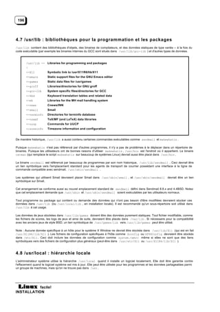 196




4.7 /usr/lib : bibliothèques pour la programmation et les packages
/usr/lib contient des bibliothèques d'objets, des binaires de compilateurs, et des données statiques de type variés -- à la fois du
code exécutable (par exemple les binaires internes du GCC sont situés dans /usr/lib/gcc-lib ) et d'autres types de données.



       /usr/lib -- Libraries for programming and packages
       |
       +-X11           Symbolic link to /usr/X11R6/lib/X11
       +-emacs         Static support files for the GNU Emacs editor
       +-games         Static data files for /usr/games
       +-groff         Libraries/directories for GNU groff
       +-gcc-lib       System specific files/directories for GCC
       +-kbd           Keyboard translation tables and related data
       +-mh            Libraries for the MH mail handling system
       +-news          Cnews/INN
       +-smail         Smail
       +-terminfo      Directories for terminfo database
       +-texmf         TeX/MF (and LaTeX) data libraries
       +-uucp          Commands for UUCP
       +-zoneinfo      Timezone information and configuration


De manière historique, /usr/lib a aussi contenu certaines commandes exécutables comme sendmail et makewhatis .

Puisque makewhatis n'est pas référencé par d'autres programmes, il n'y a pas de problèmes à le déplacer dans un répertoire de
binaires. Puisque les utilisateurs ont de bonnes raisons d'utiliser makewhatis , /usr/bin est l'endroit où il appartient. Le binaire
catman (qui remplace le script makewhatis sur beaucoup de systèmes Linux) devrait aussi être placé dans /usr/bin .

Le binaire sendmail est référencé par beaucoup de programmes par son nom historique, /usr/lib/sendmail . Ceci devrait être
un lien symbolique vers l'emplacement standard pour les agents de transport de courrier possédant une interface à la ligne de
commande compatible avec sendmail, /usr/sbin/sendmail .

Les systèmes qui utilisent Smail devraient placer Smail dans /usr/sbin/smail , et /usr/sbin/sendmail devrait être un lien
symbolique sur Smail.

Cet arrangement se conforme aussi au nouvel emplacement standard de sendmail défini dans Sendmail 8.6.x and 4.4BSD. Notez
que cet emplacement demande que /usr/sbin et /usr/sbin/sendmail soient exécutables par les utilisateurs normaux.

Tout programme ou package qui contient ou demande des données qui n'ont pas besoin d'être modifiées devraient stocker ces
données dans /usr/lib (ou /usr/local/lib , en installation locale). Il est recommandé qu'un sous-répertoire soit utilisé dans
/usr/lib à cet usage.

Les données de jeux stockées dans /usr/lib/games doivent être des données purement statiques. Tout fichier modifiable, comme
les fichiers de scores, les logs de jeux et ainsi de suite, devraient être placés dans /var/lib . Si nécessaire pour la compatibilité
avec les anciens jeux de style BSD, un lien symbolique de /usr/games/lib vers /usr/lib/games peut être utilisé.

Note : Aucune donnée spécifique à un hôte pour le système X Window ne devrait être stockée dans /usr/lib/X11 (qui est en fait
/usr/X11R6/lib/X11 ). Les fichiers de configuration spécifiques à l'hôte comme Xconfig ou XF86Config devraient être stockés
dans /etc/X11 . Ceci doit inclure les données de configuration comme system.twmrc même si elles ne sont que des liens
symboliques vers des fichiers de configuration plus généraux (peut-être dans /usr/etc/X11 ou /usr/X11R6/lib/X11 ).



4.8 /usr/local : hiérarchie locale
L'administrateur système utilise la hiérarchie /usr/local quand il installe un logiciel localement. Elle doit être garantie contre
l'effacement quand le logiciel système est mis à jour. Elle peut être utilisée pour les programmes et les données partageables parmi
un groupe de machines, mais qu'on ne trouve pas dans /usr .




           facile!
INSTALLATION
 