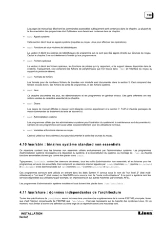 199



        Les pages de manuel qui décrivent les commandes accessibles publiquement sont contenues dans ce chapitre. La plupart de
        la documentation des programmes dont l'utilisateur aura besoin est contenue dans ce chapitre.

    •   man2 : Appels système

        Cette section décrit tous les appels système (requêtes au noyau Linux pour effectuer des opérations).

    •   man3 : Fonctions et sous-routines de bibliothèques

        La section 3 décrit les routines de bibliothèques de programme qui ne sont pas des appels directs aux services du noyau.
        Ceci et le chapitre 2 ne sont réellement d'intérêt qu'aux programmeurs.

    •   man4 : Fichiers spéciaux

        La section 4 décrit les fichiers spéciaux, les fonctions de pilotes qui s'y rapportent, et le support réseau disponible dans le
        système. Typiquement, ceci comprend les fichiers de périphériques que l'on trouve dans /dev et l'interface du noyau au
        support du protocole réseau.

    •   man5 : Formats de fichiers

        Les formats pour de nombreux fichiers de données non intuituifs sont documentés dans la section 5. Ceci comprend des
        fichiers include divers, des fichiers de sortie de programmes, et des fichiers système.

    •   man6 : Jeux

        Ce chapitre documente les jeux, les démonstrations et les programmes en général triviaux. Des gens différents ont des
        notions variées du caractère essentiel de ce chapitre.

    •   man7 : Divers

        Les pages de manuel difficiles à classer sont désignés comme appartenant à la section 7. Troff et d'autres packages de
        macro-commandes de traitement de texte se trouvent ici.

    •   man8 : Administration système

        Les programmes utilisés par les administrateurs système pour l'opération du système et la maintenance sont documentés ici.
        Certains de ces programmes sont aussi utiles occasionnellement pour les utilisateurs normaux.

    •   man9 : Variables et fonctions internes au noyau

        Ceci est utilisé sur les systèmes Linux pour documenter le code des sources du noyau.



4.10 /usr/sbin : binaires système standard non essentiels
Ce répertoire contient tous les binaires non essentiels utilisés exclusivement par l'administrateur système. Les programmes
d'administration système nécessaires à la réparation du système, à la reconstitution du système, au montage de /usr , ou d'autres
fonctions essentielles doivent par contre être placés dans /sbin .

Typiquement, /usr/sbin contient les daemons de réseau, tous les outils d'administration non essentiels, et les binaires pour les
programmes serveurs non essentiels. Ceci comprend les daemons internet appelés par inetd (nommés in.* ) comme in.telnetd
et in.fingerd et les daemons basés sur rpc (nommés rpc.* ) comme rpc.nfsd et rpc.mountd .

Ces programmes serveurs sont utilisés en entrant dans les états System V connus sous le nom de "run level 2" (état multi-
utilisateurs) et "run level 3" (état réseau) ou l'état BSD connu sous le nom de "mode multi-utilisateurs". À ce point le système rend les
services disponibles aux utilisateurs (par exemple, les impressions) et aux autres machines (par exemple, NFS).

Les programmes d'administration système installés en local doivent être placés dans /usr/local/sbin .



4.11 /usr/share : données indépendantes de l'architecture
Toutes les spécifications de /usr/share seront incluses dans une ébauche supplémentaire de la norme FSSTND principale. Notez
que c'est l'opinion consensuelle de FSSTND que /usr/share n'est pas nécessaire sur la majorité des systèmes Linux. En ce
moment, nous limiter à fournir une définition au sens large de ce répertoire serait une mauvaise idée.



 INSTALLATION
facile!
 