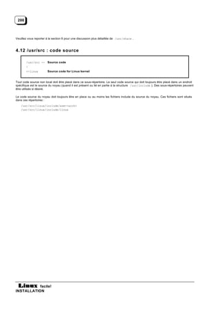 200



Veuillez vous reporter à la section 6 pour une discussion plus détaillée de /usr/share .



4.12 /usr/src : code source

       /usr/src -- Source code
       |
       +-linux         Source code for Linux kernel


Tout code source non local doit être placé dans ce sous-répertoire. Le seul code source qui doit toujours être placé dans un endroit
spécifique est le source du noyau (quand il est présent ou lié en partie à la structure /usr/include ). Des sous-répertoires peuvent
être utilisés si désiré.

Le code source du noyau doit toujours être en place ou au moins les fichiers include du source du noyau. Ces fichiers sont situés
dans ces répertoires :
   /usr/src/linux/include/asm-<arch>
   /usr/src/linux/include/linux




           facile!
INSTALLATION
 