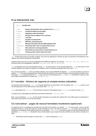 201




5 La hiérarchie /var

        /var -- Variable data
        |
        +-adm            System administrative data, symbolic link to/var/log
        +-catman         Locally-formatted manual pages
        +-lib            Application state information
        +-local          Variable data of software from /usr/local
        +-lock           Lock files
        +-log            Log files and directories
        +-named          DNS files, networking only
        +-nis            Network Information Service (NIS) database files
        +-preserve       Saved files after crash or hang-up from ex orvi
        +-run            Files relevant to running processes
        +-spool          Directories for queued work to be performedlater
        +-tmp            Temporary files, used to keep /tmp small


/var contient des fichiers de données variables. Ceci inclut les répertoires et fichiers de spool, les données administratives et de
rapports, et les fichiers éphémères et temporaires.

Certaines portions de /var ne sont pas partageables entre différents systèmes. Par exemple, /var/log, /var/lock, et /var/run .
D'autres portions sont partageables, notamment /var/spool/mail et /var/spool/news .

/var est spécifié ici pour qu'il soit possible de monter /usr en lecture seule. Tout ce qui jadis allait dans /usr et dans lequel on écrit
pendant l'opération du système (à l'opposé de l'installation et de la maintenance logicielle) devrait être dans /var .

Si on ne peut pas mettre /var dans une partition séparée, il est souvent préférable de déplacer /var hors de la partition root dans la
partition /usr . (Ceci est fait quelquefois pour réduire la taille de la partition root ou quand l'espace devient petit dans la partition root.)
Cependant, /var ne devrait pas être lié à /usr parce que ceci rend la séparation de /usr et de /var plus difficile et risque de créer
des conflits de dénomination. À la place, liez /var à /usr/var .



5.1 /var/adm : fichiers de rapports et compte-rendus (obsolète)
Ce répertoire a été remplacé par /var/log et d'autres répertoires. Ce devrait être un lien symbolique vers /var/log jusqu'à ce que
tous les programmes ne se réfèrent plus à aucun fichier dans /var/adm .

utmp a été déplacé vers /var/run . Tous les fichiers de rapport ont été déplacés dans /var/log , en incluant le fichier wtmp .

Le support pour le paquetage des distributions devrait être stocké dans /var/lib/<name> .

Note : le lien symbolique /var/adm ne doit pas être nécessaire sur la plupart des systèmes ELF linux-i386 puisque le changement a
été introduit avant que ELF ne soit donné au public.



5.2 /var/catman : pages de manuel formatées localement (optionnel)
Ce répertoire fournit un emplacement standard pour les sites qui fournissent une partition /usr en lecture seule, mais qui veulent
permettre de faire un cache des pages de manuel formatées en local. Les sites qui montent /usr en écriture (par exemple, les
installations en utilisateur simple) peuvent opter de ne pas utiliser /var/catman et d'écrire les pages de manuel formatées dans les
répertoires cat[1-9] de /usr directement. Nous recommandons que la plupart des sites utilisent une des options suivantes à la
place :

    •   Préformater toutes les pages de manuel dans /usr avec le programme catman .




 INSTALLATION
facile!
 