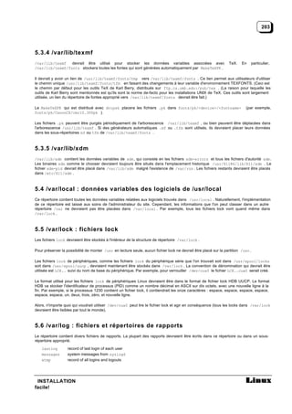 203




5.3.4 /var/lib/texmf
/var/lib/texmf   devrait être utilisé pour stocker les données variables associées avec                           TeX.   En       particulier,
/var/lib/texmf/fonts stockera toutes les fontes qui sont générées automatiquement par MakeTeXPK .

Il devrait y avoir un lien de /usr/lib/texmf/fonts/tmp vers /var/lib/texmf/fonts . Ce lien permet aux utilisateurs d'utiliser
le chemin unique /usr/lib/texmf/fonts/tfm en faisant des changements à leur variable d'environnement TEXFONTS. (Ceci est
le chemin par défaut pour les outils TeX de Karl Berry, distribués sur ftp.cs.umb.edu:/pub/tex . (La raison pour laquelle les
outils de Karl Berry sont mentionnés est qu'ils sont la norme de-facto pour les installations UNIX de TeX. Ces outils sont largement
utilisée, un lien du répertoire de fontes approprié vers /var/lib/texmf/fonts devrait être fait.)

Le MakeTeXPK qui est distribué avec dvipsk placera les fichiers .pk dans fonts/pk/<device>/<fontname>                       (par exemple,
fonts/pk/CanonCX/cmr10.300pk ).

Les fichiers .pk peuvent être purgés périodiquement de l'arborescence /var/lib/texmf , ou bien peuvent être déplacées dans
l'arborescence /usr/lib/texmf . Si des générateurs automatiques .mf ou .tfm sont utilisés, ils devraient placer leurs données
dans les sous-répertoires mf ou tfm de /var/lib/texmf/fonts .



5.3.5 /var/lib/xdm
/var/lib/xdm contient les données variables de xdm, qui consiste en les fichiers xdm-errors et tous les fichiers d'autorité xdm.
Les binaires xdm comme le chooser devraient toujours être situés dans l'emplacement historique /usr/X11R6/lib/X11/xdm . Le
fichier xdm-pid devrait être placé dans /var/lib/xdm malgré l'existence de /var/run . Les fichiers restants devraient être placés
dans /etc/X11/xdm .



5.4 /var/local : données variables des logiciels de /usr/local
Ce répertoire contient toutes les données variables relatées aux logiciels trouvés dans /usr/local . Naturellement, l'implémentation
de ce répertoire est laissé aux soins de l'administrateur du site. Cependant, les informations que l'on peut classer dans un autre
répertoire /var ne devraient pas être placées dans /var/local . Par exemple, tous les fichiers lock vont quand même dans
/var/lock .



5.5 /var/lock : fichiers lock
Les fichiers lock devraient être stockés à l'intérieur de la structure de répertoire /var/lock .

Pour préserver la possibilité de monter /usr en lecture seule, aucun fichier lock ne devrait être placé sur la partition /usr .

Les fichiers lock de périphériques, comme les fichiers lock du périphérique série que l'on trouvait soit dans /usr/spool/locks
soit dans /usr/spool/uucp , devraient maintenant être stockés dans /var/lock . La convention de dénomination qui devrait être
utilisée est LCK.. suivi du nom de base du périphérique. Par exemple, pour verrouiller /dev/cua0 le fichier LCK..cua0 serait créé.

Le format utilisé pour les fichiers lock de périphériques Linux devraient être dans le format de fichier lock HDB UUCP. Le format
HDB va stocker l'identificateur de processus (PID) comme un nombre décimal en ASCII sur dix octets, avec une nouvelle ligne à la
fin. Par exemple, si le processus 1230 contient un fichier lock, il contiendrait les onze caractères : espace, espace, espace, espace,
espace, espace, un, deux, trois, zéro, et nouvelle ligne.

Alors, n'importe quoi qui voudrait utiliser /dev/cua0 peut lire le fichier lock et agir en conséquence (tous les locks dans /var/lock
devraient être lisibles par tout le monde).



5.6 /var/log : fichiers et répertoires de rapports
Le répertoire contient divers fichiers de rapports. La plupart des rapports devraient être écrits dans ce répertoire ou dans un sous-
répertoire approprié.

    lastlog        record of last login of each user
    messages       system messages from syslogd
    wtmp           record of all logins and logouts




 INSTALLATION
facile!
 
