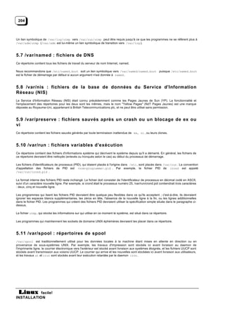 204



Un lien symbolique de /var/log/utmp vers /var/run/utmp peut être requis jusqu'à ce que les programmes ne se réfèrent plus à
/var/adm/utmp (/var/adm est lui-même un lien symbolique de transition vers /var/log ).



5.7 /var/named : fichiers de DNS
Ce répertoire contient tous les fichiers de travail du serveur de nom Internet, named.

Nous recommandons que /etc/named.boot soit un lien symbolique vers /var/named/named.boot puisque /etc/named.boot
est le fichier de démarrage par défaut si aucun argument n'est donnée à named .



5.8 /var/nis : fichiers de la base de données du Service d'Information
Réseau (NIS)
Le Service d'Information Réseau (NIS) était connu précédemment comme les Pages Jaunes de Sun (YP). La fonctionnalité et
l'emplacement des répertoires pour les deux sont les mêmes, mais le nom "Yellow Pages" (NdT Pages Jaunes) est une marque
déposée au Royaume-Uni, appartenant à British Telecommunications plc, et ne peut être utilisé sans permission.



5.9 /var/preserve : fichiers sauvés après un crash ou un blocage de ex ou
vi
Ce répertoire contient les fichiers sauvés générés par toute terminaison inattendue de ex, vi , ou leurs clones.



5.10 /var/run : fichiers variables d'exécution
Ce répertoire contient des fichiers d'informations système qui décrivent le système depuis qu'il a démarré. En général, les fichiers de
ce répertoire devraient être nettoyés (enlevés ou tronqués selon le cas) au début du processus de démarrage.

Les fichiers d'identificateurs de processus (PID), qui étaient placés à l'origine dans /etc , sont placés dans /var/run . La convention
d'appellation des fichiers de PID est <nom-programme>.pid . Par exemple, le fichier PID de crond est appelé
/var/run/crond.pid .

Le format interne des fichiers PID reste inchangé. Le fichier doit consister de l'identificateur de processus en décimal codé en ASCII,
suivi d'un caractère nouvelle ligne. Par exemple, si crond était le processus numéro 25, /var/run/crond.pid contiendrait trois caractères
: deux, cinq et nouvelle ligne.

Les programmes qui lisent les fichiers PID devraient être quelque peu flexibles dans ce qu'ils acceptent ; c'est-à-dire, ils devraient
ignorer les espaces blancs supplémentaires, les zéros en tête, l'absence de la nouvelle ligne à la fin, ou les lignes additionnelles
dans le fichier PID. Les programmes qui créent des fichiers PID devraient utiliser la spécification simple située dans le paragraphe ci-
dessus.

Le fichier utmp , qui stocke les informations sur qui utilise en ce moment le système, est situé dans ce répertoire.

Les programmes qui maintiennent les sockets de domaine UNIX éphémères devraient les placer dans ce répertoire.



5.11 /var/spool : répertoires de spool
/var/spool est traditionnellement utilisé pour les données locales à la machine étant mises en attente en direction ou en
provenance de sous-systèmes UNIX. Par exemple, les travaux d'impression sont stockés ici avant livraison au daemon de
l'imprimante ligne, le courrier électronique vers l'extérieur est stocké avant livraison aux systèmes éloignés, et les fichiers UUCP sont
stockés avant transmission aux voisins UUCP. Le courrier qui arrive et les nouvelles sont stockées ici avant livraison aux utilisateurs,
et les travaux at et cron sont stockés avant leur exécution retardée par le daemon cron .




           facile!
INSTALLATION
 