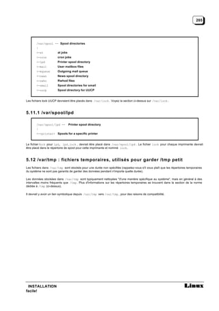 205




       /var/spool -- Spool directories
       |
       +-at            at jobs
       +-cron          cron jobs
       +-lpd           Printer spool directory
       +-mail          User mailbox files
       +-mqueue        Outgoing mail queue
       +-news          News spool directory
       +-rwho          Rwhod files
       +-smail         Spool directories for smail
       +-uucp          Spool directory for UUCP


Les fichiers lock UUCP devraient être placés dans /var/lock . Voyez la section ci-dessus sur /var/lock .



5.11.1 /var/spool/lpd

       /var/spool/lpd --         Printer spool directory
       |
       +-<printer> Spools for a specific printer


Le fichier lock pour lpd, lpd.lock , devrait être placé dans /var/spool/lpd . Le fichier lock pour chaque imprimante devrait
être placé dans le répertoire de spool pour cette imprimante et nommé lock .



5.12 /var/tmp : fichiers temporaires, utilisés pour garder /tmp petit
Les fichiers dans /var/tmp sont stockés pour une durée non spécifiée (rappelez-vous s'il vous plaît que les répertoires temporaires
du système ne sont pas garantis de garder des données pendant n'importe quelle durée).

Les données stockées dans /var/tmp sont typiquement nettoyées "d'une manière spécifique au système", mais en général à des
intervalles moins fréquents que /tmp . Plus d'informations sur les répertoires temporaires se trouvent dans la section de la norme
dédiée à /tmp (ci-dessus).

Il devrait y avoir un lien symbolique depuis /usr/tmp vers /var/tmp , pour des raisons de compatibilité.




 INSTALLATION
facile!
 