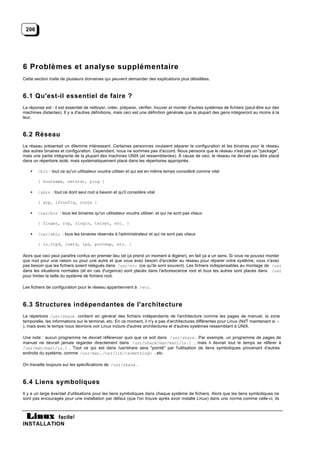206




6 Problèmes et analyse supplémentaire
Cette section traite de plusieurs domaines qui peuvent demander des explications plus détaillées.



6.1 Qu'est-il essentiel de faire ?
La réponse est : il est essentiel de nettoyer, créer, préparer, vérifier, trouver et monter d'autres systèmes de fichiers (peut-être sur des
machines distantes). Il y a d'autres définitions, mais ceci est une définition générale que la plupart des gens intègreront au moins à la
leur.



6.2 Réseau
Le réseau présentait un dilemme intéressant. Certaines personnes voulaient séparer la configuration et les binaires pour le réseau
des autres binaires et configuration. Cependant, nous ne sommes pas d'accord. Nous pensons que le réseau n'est pas un "package",
mais une partie intégrante de la plupart des machines UNIX (et ressemblantes). À cause de ceci, le réseau ne devrait pas être placé
dans un répertoire isolé, mais systématiquement placé dans les répertoires appropriés.

    •   /bin : tout ce qu'un utilisateur voudra utiliser et qui est en même temps considéré comme vital

        { hostname, netstat, ping }

    •   /sbin : tout ce dont seul root a besoin et qu'il considère vital

        { arp, ifconfig, route }

    •   /usr/bin : tous les binaires qu'un utilisateur voudra utiliser, et qui ne sont pas vitaux

        { finger, rcp, rlogin, telnet, etc. }

    •   /usr/sbin : tous les binaires réservés à l'administrateur et qui ne sont pas vitaux

        { in.ftpd, inetd, lpd, portmap, etc. }

Alors que ceci peut paraître confus en premier lieu (et ça prend un moment à digérer), en fait ça a un sens. Si vous ne pouvez monter
que root pour une raison ou pour une autre et que vous avez besoin d'accéder au réseau pour réparer votre système, vous n'avez
pas besoin que les fichiers soient relégués dans /usr/etc (ce qu'ils sont souvent). Les fichiers indispensables au montage de /usr
dans les situations normales (et en cas d'urgence) sont placés dans l'arborescence root et tous les autres sont placés dans /usr
pour limiter la taille du système de fichiers root.

Les fichiers de configuration pour le réseau appartiennent à /etc .



6.3 Structures indépendantes de l'architecture
Le répertoire /usr/share contient en général des fichiers indépendants de l'architecture comme les pages de manuel, la zone
temporelle, les informations sur le terminal, etc. En ce moment, il n'y a pas d'architectures différentes pour Linux (NdT maintenant si :-
), mais avec le temps nous devrions voir Linux inclure d'autres architectures et d'autres systèmes ressemblant à UNIX.

Une note : aucun programme ne devrait référencer quoi que ce soit dans /usr/share . Par exemple, un programme de pages de
manuel ne devrait jamais regarder directement dans /usr/share/man/man1/ls.1 , mais il devrait tout le temps se référer à
/usr/man/man1/ls.1 . Tout ce qui est dans /usr/share sera "pointé" par l'utilisation de liens symboliques provenant d'autres
endroits du système, comme /usr/man , /usr/lib/<something> , etc.

On travaille toujours sur les spécifications de /usr/share .



6.4 Liens symboliques
Il y a un large éventail d'utilisations pour les liens symboliques dans chaque système de fichiers. Alors que les liens symboliques ne
sont pas encouragés pour une installation par défaut (que l'on trouve après avoir installé Linux) dans une norme comme celle-ci, ils



           facile!
INSTALLATION
 