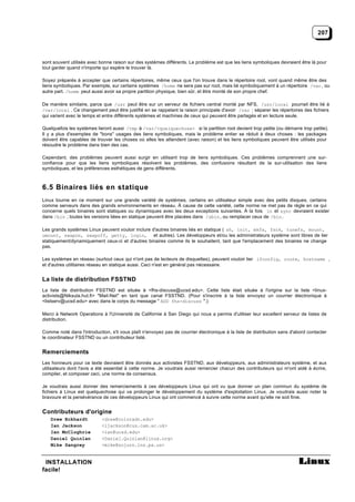 207



sont souvent utilisés avec bonne raison sur des systèmes différents. Le problème est que les liens symboliques devraient être là pour
tout garder quand n'importe qui espère le trouver là.

Soyez préparés à accepter que certains répertoires, même ceux que l'on trouve dans le répertoire root, vont quand même être des
liens symboliques. Par exemple, sur certains systèmes /home ne sera pas sur root, mais lié symboliquement à un répertoire /var , ou
autre part. /home peut aussi avoir sa propre partition physique, bien sûr, et être monté de son propre chef.

De manière similaire, parce que /usr peut être sur un serveur de fichiers central monté par NFS, /usr/local pourrait être lié à
/var/local . Ce changement peut être justifié en se rappelant la raison principale d'avoir /var : séparer les répertoires des fichiers
qui varient avec le temps et entre différents systèmes et machines de ceux qui peuvent être partagés et en lecture seule.

Quelquefois les systèmes lieront aussi /tmp à /var/<quelquechose> si la partition root devient trop petite (ou démarre trop petite).
Il y a plus d'exemples de "bons" usages des liens symboliques, mais le problème entier se réduit à deux choses : les packages
doivent être capables de trouver les choses où elles les attendent (avec raison) et les liens symboliques peuvent être utilisés pour
résoudre le problème dans bien des cas.

Cependant, des problèmes peuvent aussi surgir en utilisant trop de liens symboliques. Ces problèmes comprennent une sur-
confiance pour que les liens symboliques résolvent les problèmes, des confusions résultant de la sur-utilisation des liens
symboliques, et les préférences esthétiques de gens différents.



6.5 Binaires liés en statique
Linux tourne en ce moment sur une grande variété de systèmes, certains en utilisateur simple avec des petits disques, certains
comme serveurs dans des grands environnements en réseau. À cause de cette variété, cette norme ne met pas de règle en ce qui
concerne quels binaires sont statiques ou dynamiques avec les deux exceptions suivantes. À la fois ln et sync devraient exister
dans /bin ; toutes les versions liées en statique peuvent être placées dans /sbin , ou remplacer ceux de /bin .

Les grands systèmes Linux peuvent vouloir inclure d'autres binaires liés en statique ( sh, init, mkfs, fsck, tunefs, mount,
umount, swapon, swapoff, getty, login, et autres). Les développeurs et/ou les administrateurs système sont libres de lier
statiquement/dynamiquement ceux-ci et d'autres binaires comme ils le souhaitent, tant que l'emplacement des binaires ne change
pas.

Les systèmes en réseau (surtout ceux qui n'ont pas de lecteurs de disquettes), peuvent vouloir lier ifconfig, route, hostname ,
et d'autres utilitaires réseau en statique aussi. Ceci n'est en général pas nécessaire.


La liste de distribution FSSTND
La liste de distribution FSSTND est située à <fhs-discuss@ucsd.edu>. Cette liste était située à l'origine sur la liste <linux-
activists@Niksula.hut.fi> "Mail-Net" en tant que canal FSSTND. (Pour s'inscrire à la liste envoyez un courrier électronique à
<listserv@ucsd.edu> avec dans le corps du message " ADD fhs-discuss ".)

Merci à Network Operations à l'Université de Californie à San Diego qui nous a permis d'utiliser leur excellent serveur de listes de
distribution.

Comme noté dans l'introduction, s'il vous plaît n'envoyez pas de courrier électronique à la liste de distribution sans d'abord contacter
le coordinateur FSSTND ou un contributeur listé.


Remerciements
Les honneurs pour ce texte devraient être donnés aux activistes FSSTND, aux développeurs, aux administrateurs système, et aux
utilisateurs dont l'avis a été essentiel à cette norme. Je voudrais aussi remercier chacun des contributeurs qui m'ont aidé à écrire,
compiler, et composer ceci, une norme de consensus.

Je voudrais aussi donner des remerciements à ces développeurs Linux qui ont vu que donner un plan commun du système de
fichiers à Linux est quelquechose qui va prolonger le développement du système d'exploitation Linux. Je voudrais aussi noter la
bravoure et la persévérance de ces développeurs Linux qui ont commencé à suivre cette norme avant qu'elle ne soit finie.


Contributeurs d'origine
    Drew Eckhardt           <drew@colorado.edu>
    Ian Jackson             <ijackson@cus.cam.ac.uk>
    Ian McCloghrie          <ian@ucsd.edu>
    Daniel Quinlan          <Daniel.Quinlan@linux.org>
    Mike Sangrey            <mike@sojurn.lns.pa.us>


 INSTALLATION
facile!
 