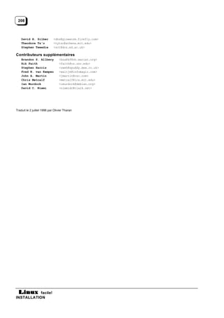 208



    David H. Silber          <dhs@glowworm.firefly.com>
    Theodore Ts'o            <tytso@athena.mit.edu>
    Stephen Tweedie          <sct@dcs.ed.ac.uk>

Contributeurs supplémentaires
    Brandon S. Allbery            <bsa@kf8nh.wariat.org>
    Rik Faith                     <faith@cs.unc.edu>
    Stephen Harris                <sweh@spuddy.mew.co.uk>
    Fred N. van Kempen            <waltje@infomagic.com>
    John A. Martin                <jmartin@csc.com>
    Chris Metcalf                 <metcalf@lcs.mit.edu>
    Ian Murdock                   <imurdock@debian.org>
    David C. Niemi                <niemidc@clark.net>




Traduit le 2 juillet 1996 par Olivier Tharan




           facile!
INSTALLATION
 