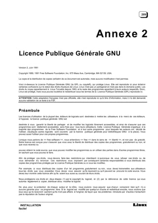 209




                                                                                   Annexe 2
Licence Publique Générale GNU

Version 2, Juin 1991

Copyright 1989, 1991 Free Software Foundation, Inc. 675 Mass Ave, Cambridge, MA 02139, USA.

La copie et la distribution de copies verbatim de ce document est autorisée, mais aucune modification n'est permise.

Voici ci-dessous la Licence Publique Générale GNU (la GPL ou copyleft), qui protège Linux. Elle est reproduite ici pour éclaircir
certaines confusions sur le statut des droits d'auteurs de Linux. Linux n'est pas un partagiciel et n'est pas dans le domaine public. Les
droits du noyau appartiennent à Linus Torvalds depuis 1993, et le reste des programmes appartient à leurs auteurs respectifs. Donc,
Linux est protégé, mais vous pouvez toutefois le redistribuer sous les termes de la Licence Publique Générale (GPL) reproduite ici.


ATTENTION: Cette adaptation française n'est pas officielle, elle n'est reproduite ici qu'à titre d'information, mais il n'a été demandé
aucune validation de ce texte à la FSF.




Préambule
Les licences d'utilisation de la plupart des éditeurs de logiciels sont destinées à mettre les utilisateurs à la merci de ces éditeurs.
à l'opposé, la licence publique générale GNU est

destinée à vous garantir la liberté de partager et de modifier les logiciels librement accessibles, et ainsi de s'assurer que ces
programmes sont réellement accessibles sans frais pour tous leurs utilisateurs. Cette Licence Publique Générale s'applique à la
majorité des programmes de la Free Software Foundation et à tout autre programme pour lesquels les auteurs ont décidé de
l'utiliser. (Quelques autres logiciels sont couverts par la licence publique générale pour bibliothèques GNU à la place). Vous
pouvez aussi l'utiliser pour vos propres programmes.

Lorsque nous parlons de << free software >>, nous entendons << free >> dans le sens de << liberté >>, et non pas de gratuité.
Notre licence est conçue pour s'assurer que vous avez la liberté de distribuer des copies des programmes, gratuitement ou non, et
que vous recevez ou

pouvez obtenir le code source, que vous pouvez modifier les programmes ou en utiliser des parties dans d'autres programmes libres,
en sachant que vous pouvez le faire.

Afin de protéger vos droits, nous devons faire des restrictions qui interdisent à quiconque de vous refuser ces droits ou de
vous demander d'y renoncer. Ces restrictions vous imposent par conséquent certaines responsabilités si vous distribuez des
copies des programmes protégés par la Licence Publique Générale ou si vous les modifiez.

Par exemple, si vous distribuez des copies d'un tel programme, gratuitement ou non, vous devez transmettre aux utilisateurs
tous les droits que vous possédez. Vous devez vous assurer qu'ils reçoivent ou qu'il peuvent se procurer le code source. Vous
devez leur montrer cette licence afin qu'ils soient eux aussi au courant de leurs droits.

Nous protégeons vos droits en deux étapes: (1) par le copyright du logiciel, et (2) par la délivrance de cette licence qui vous
autorise légalement à copier, distribuer et/ou modifier le logiciel.

De plus, pour la protection de chaque auteur et la nôtre, nous voulons nous assurer que chacun comprend bien qu'il n'y a
aucune garantie pour ce programme libre. Si le logiciel est modifié par quelqu'un d'autre et redistribué ensuite, nous voulons que
tous ceux qui le recevront sachent qu'ils n'ont pas affaire à l'original, de façon que les problèmes introduits par d'autres n'entachent
pas la réputation de l'auteur original.




 INSTALLATION
facile!
 