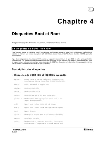21




                                                                            Chapitre 4
Disquettes Boot et Root

Pour générer les disquettes d'installation manuellement, suivez les instructions ci-dessous.



La disquette de Boot - Son rôle.
Cette disquette permet de "démarrer" (Boot) votre système. Elle contient l'image du noyau Linux, spécialement configuré pour
exécuter en mémoire une version du système (cf. CD Khéops, dossier /docs.fr/HOWTO, fichier Boot-disk-HOWTO, pour plus
d'informations).

Il y a deux catégories de disquettes de BOOT, celles qui supportent les contrôleurs de type SCSI et celles qui supportent les
contrôleurs IDE. Les images disquettes qui ne supportent que le type IDE ont une extension .I et celles qui possèdent les deux types
de support ont une extension .S, notez que toutes les images de BOOT des disquettes de la distribution Kheops supportent le type
IDE (et incluent aussi les lecteurs CDROM de type IDE/ATAPI).



Description des disquettes.

• Disquettes de BOOT IDE et CDROMs supportés

    aztech.i        Lecteur CDROM : Aztech CDA268-01A, Orchid CD-3110,
                    Okano/Wearnes CDD110, Conrad TXC, CyCDROM CR520, CR540

    bare.i          (aucun, seulement le support IDE)

    cdu31a.i        CDROM Sony CDU31/33a

    cdu535.i        CDROM Sony CDU531/535

    cm206.i         CDROM Philips/LMS cm 206 avec carte cm260

    goldstar.i      CDROM Goldstar R420 (quelquefois vendu sous le nom
                    'Reveal Multimedia Kit')

    mcd.i           Support pour lecteur CDROM NON-IDE Mitsumi

    mcdx.i          Support pour lecteur CDROM amélioré NON-IDE Mitsumi

    net.i           Support Ethernet

    optics.i        CDROM Optics Storage 8000 AT (le lecteur 'DOLPHIN')

    sanyo.i         CDROM Sanyo CDR-H94A

    sbpcd.i         CDROM Matsushita, Kotobuki, Panasonic, CreativeLabs
                    (Sound Blaster), Longshine et le CDROM NON-IDE Teac



 INSTALLATION
facile!
 