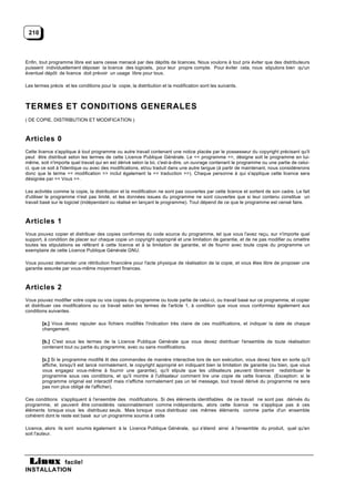 210



Enfin, tout programme libre est sans cesse menacé par des dépôts de licences. Nous voulons à tout prix éviter que des distributeurs
puissent individuellement déposer la licence des logiciels, pour leur propre compte. Pour éviter cela, nous stipulons bien qu'un
éventuel dépôt de licence doit prévoir un usage libre pour tous.

Les termes précis et les conditions pour la copie, la distribution et la modification sont les suivants.



TERMES ET CONDITIONS GENERALES
( DE COPIE, DISTRIBUTION ET MODIFICATION )



Articles 0
Cette licence s'applique à tout programme ou autre travail contenant une notice placée par le possesseur du copyright précisant qu'il
peut être distribué selon les termes de cette Licence Publique Générale. Le << programme >>, désigne soit le programme en lui-
même, soit n'importe quel travail qui en est dérivé selon la loi, c'est-à-dire, un ouvrage contenant le programme ou une partie de celui-
ci, que ce soit à l'identique ou avec des modifications, et/ou traduit dans une autre langue (à partir de maintenant, nous considérerons
donc que le terme << modification >> inclut également la << traduction >>). Chaque personne à qui s'applique cette licence sera
désignée par << Vous >>.

Les activités comme la copie, la distribution et la modification ne sont pas couvertes par cette licence et sortent de son cadre. Le fait
d'utiliser le programme n'est pas limité, et les données issues du programme ne sont couvertes que si leur contenu constitue un
travail basé sur le logiciel (indépendant ou réalisé en lançant le programme). Tout dépend de ce que le programme est censé faire.



Articles 1
Vous pouvez copier et distribuer des copies conformes du code source du programme, tel que vous l'avez reçu, sur n'importe quel
support, à condition de placer sur chaque copie un copyright approprié et une limitation de garantie, et de ne pas modifier ou omettre
toutes les stipulations se référant à cette licence et à la limitation de garantie, et de fournir avec toute copie du programme un
exemplaire de cette Licence Publique Générale GNU.

Vous pouvez demander une rétribution financière pour l'acte physique de réalisation de la copie, et vous êtes libre de proposer une
garantie assurée par vous-même moyennant finances.



Articles 2
Vous pouvez modifier votre copie ou vos copies du programme ou toute partie de celui-ci, ou travail basé sur ce programme, et copier
et distribuer ces modifications ou ce travail selon les termes de l'article 1, à condition que vous vous conformiez également aux
conditions suivantes.

        [a.] Vous devez rajouter aux fichiers modifiés l'indication très claire de ces modifications, et indiquer la date de chaque
        changement.

        [b.] C'est sous les termes de la Licence Publique Générale que vous devez distribuer l'ensemble de toute réalisation
        contenant tout ou partie du programme, avec ou sans modifications.

        [c.] Si le programme modifié lit des commandes de manière interactive lors de son exécution, vous devez faire en sorte qu'il
        affiche, lorsqu'il est lancé normalement, le copyright approprié en indiquant bien la limitation de garantie (ou bien, que vous
        vous engagez vous-même à fournir une garantie), qu'il stipule que les utilisateurs peuvent librement redistribuer le
        programme sous ces conditions, et qu'il montre à l'utilisateur comment lire une copie de cette licence. (Exception: si le
        programme original est interactif mais n'affiche normalement pas un tel message, tout travail dérivé du programme ne sera
        pas non plus obligé de l'afficher).

Ces conditions s'appliquent à l'ensemble des modifications. Si des éléments identifiables de ce travail ne sont pas dérivés du
programme, et peuvent être considérés raisonnablement comme indépendants, alors cette licence ne s'applique pas à ces
éléments lorsque vous les distribuez seuls. Mais lorsque vous distribuez ces mêmes éléments comme partie d'un ensemble
cohérent dont le reste est basé sur un programme soumis à cette

Licence, alors ils sont soumis également à la Licence Publique Générale, qui s'étend ainsi à l'ensemble du produit, quel qu'en
soit l'auteur.




           facile!
INSTALLATION
 