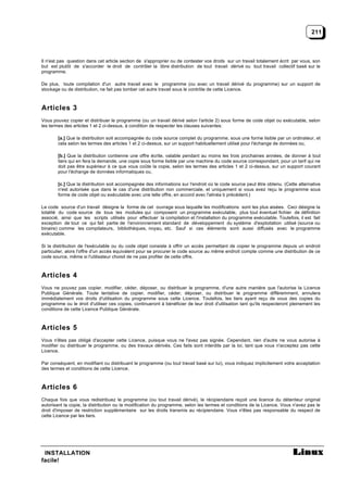 211



Il n'est pas question dans cet article section de s'approprier ou de contester vos droits sur un travail totalement écrit par vous, son
but est plutôt de s'accorder le droit de contrôler la libre distribution de tout travail dérivé ou tout travail collectif basé sur le
programme.

De plus, toute compilation d'un autre travail avec le programme (ou avec un travail dérivé du programme) sur un support de
stockage ou de distribution, ne fait pas tomber cet autre travail sous le contrôle de cette Licence.



Articles 3
Vous pouvez copier et distribuer le programme (ou un travail dérivé selon l'article 2) sous forme de code objet ou exécutable, selon
les termes des articles 1 et 2 ci-dessus, à condition de respecter les clauses suivantes:

        [a.] Que la distribution soit accompagnée du code source complet du programme, sous une forme lisible par un ordinateur, et
        cela selon les termes des articles 1 et 2 ci-dessus, sur un support habituellement utilisé pour l'échange de données ou,

        [b.] Que la distribution contienne une offre écrite, valable pendant au moins les trois prochaines années, de donner à tout
        tiers qui en fera la demande, une copie sous forme lisible par une machine du code source correspondant, pour un tarif qui ne
        doit pas être supérieur à ce que vous coûte la copie, selon les termes des articles 1 et 2 ci-dessus, sur un support courant
        pour l'échange de données informatiques ou,

        [c.] Que la distribution soit accompagnée des informations sur l'endroit où le code source peut être obtenu. (Cette alternative
        n'est autorisée que dans le cas d'une distribution non commerciale, et uniquement si vous avez reçu le programme sous
        forme de code objet ou exécutable avec une telle offre, en accord avec l'alinéa b précédent.)

Le code source d'un travail désigne la forme de cet ouvrage sous laquelle les modifications sont les plus aisées. Ceci désigne la
totalité du code source de tous les modules qui composent un programme exécutable, plus tout éventuel fichier de définition
associé, ainsi que les scripts utilisés pour effectuer la compilation et l'installation du programme exécutable. Toutefois, il est fait
exception de tout ce qui fait partie de l'environnement standard de développement du système d'exploitation utilisé (source ou
binaire) comme les compilateurs, bibliothèques, noyau, etc. Sauf si ces éléments sont aussi diffusés avec le programme
exécutable.

Si la distribution de l'exécutable ou du code objet consiste à offrir un accès permettant de copier le programme depuis un endroit
particulier, alors l'offre d'un accès équivalent pour se procurer le code source au même endroit compte comme une distribution de ce
code source, même si l'utilisateur choisit de ne pas profiter de cette offre.



Articles 4
Vous ne pouvez pas copier, modifier, céder, déposer, ou distribuer le programme, d'une autre manière que l'autorise la Licence
Publique Générale. Toute tentative de copier, modifier, céder, déposer, ou distribuer le programme différemment, annulera
immédiatement vos droits d'utilisation du programme sous cette Licence. Toutefois, les tiers ayant reçu de vous des copies du
programme ou le droit d'utiliser ces copies, continueront à bénéficier de leur droit d'utilisation tant qu'ils respecteront pleinement les
conditions de cette Licence Publique Générale.



Articles 5
Vous n'êtes pas obligé d'accepter cette Licence, puisque vous ne l'avez pas signée. Cependant, rien d'autre ne vous autorise à
modifier ou distribuer le programme, ou des travaux dérivés. Ces faits sont interdits par la loi, tant que vous n'acceptez pas cette
Licence.

Par conséquent, en modifiant ou distribuant le programme (ou tout travail basé sur lui), vous indiquez implicitement votre acceptation
des termes et conditions de cette Licence.



Articles 6
Chaque fois que vous redistribuez le programme (ou tout travail dérivé), le récipiendaire reçoit une licence du détenteur original
autorisant la copie, la distribution ou la modification du programme, selon les termes et conditions de la Licence. Vous n'avez pas le
droit d'imposer de restriction supplémentaire sur les droits transmis au récipiendaire. Vous n'êtes pas responsable du respect de
cette Licence par les tiers.




 INSTALLATION
facile!
 