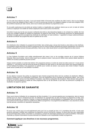 212




Articles 7
Si, à la suite d'une décision de justice, il vous est imposé d'aller à l'encontre des conditions de cette Licence, cela ne vous dégage
pas pour autant des obligations liées à celle-ci. Si vous ne pouvez pas concilier vos obligations légales ou toute autre obligation avec
les conditions requises par cette Licence, alors vous ne devez pas distribuer le programme du tout.

Si une partie quelconque de cet article est rendue invalide ou inapplicable pour quelques raisons que ce soit, le reste de l'article
continue à s'appliquer et la totalité de l'article s'appliquera dans toutes autres circonstances.

Cet article n'a pas pour but de vous pousser à enfreindre des droits ou des dispositions légales ou de contester leur validité, elle n'est
là que pour protéger l'intégrité du système de distribution du logiciel en libre accès. De nombreuses personnes ont généreusement
contribué à la large gamme de programmes distribuée de cette façon en toute confiance, il appartient à chaque auteur/contributeur
de décider de diffuser ses programmes selon le système de son choix.



Articles 8
Si la distribution et/ou l'utilisation du programme est limitée, dans certains pays, soit par des brevets ou des droits sur des interfaces,
le propriétaire original des droits qui place le programme sous la Licence Publique Générale peut ajouter explicitement une clause de
limitation géographique excluant ces pays particuliers. Dans ce cas, cette clause devient une partie intégrante de cette Licence.



Articles 9
La Free Software Foundation peut publier périodiquement des mises à jour ou de nouvelles versions de la Licence Publique
Générale. Elles seront écrites dans le même esprit que la présente version, mais pourront différer dans certains détails destinés à
clarifier de nouveaux problèmes pouvant survenir.

Chaque version possède un numéro bien distinct. Si le programme précise un numéro de version de cette Licence et << toute version
ultérieure >>, vous avez le choix de suivre les termes et conditions de cette version ou de toute autre version plus récente publiée par
la Free Software Foundation. Si le programme ne spécifie aucun numéro de version, vous pouvez alors choisir d'utiliser n'importe
quelle version publiée par la Free Software Foundation.



Articles 10
Si vous désirez incorporer des parties du programme dans d'autres programmes libres dont les conditions de distribution diffèrent,
écrivez à l'auteur pour lui en demander la permission. Pour les programmes dont le copyright est directement détenu par la Free
Software Foundation, écrivez à la Free Software Foundation, nous faisons quelquefois des exceptions. Notre décision sera guidée à
la fois par le but de préserver la liberté de notre programme libre ou de ses dérivés, et par celui de promouvoir le partage et la
réutilisation du logiciel en général.



LIMITATION DE GARANTIE

Articles 11
Parce que la licence d'utilisation de ce programme est libre et gratuite, il n'y a aucune garantie pour ce programme, dans la mesure
permise par la loi. Sauf si mentionné par écrit, les détenteurs du copyright et/ou les tiers fournissent le programme en l'état, sans
aucune sorte de garantie, ni explicite ni implicite, y compris les garanties de commercialisation ou d'adaptation dans un but particulier.
vous prenez tous les risques quant à la qualité et aux effets du programme. si le programme est défectueux, vous assumez le coût de
tous les services, corrections ou réparations nécessaires.



Articles 12
En aucun cas, à moins que ce ne soit explicitement prévu par la loi ou accepté par écrit, ni le propriétaire des droits, ni toute autre
personne autorisée à modifier et/ou redistribuer le programme comme il est permis ci-dessus, ne pourra être tenu pour responsable
de tout dommage direct, indirect, secondaire ou accessoire (y compris les dommages entraînés par la perte de bénéfice, l'interruption
d'activités ou la perte d'informations et autres découlant de l'utilisation ou de l'impossibilité d'utiliser le programme.

Comment appliquer ces directives à vos nouveaux programmes.


           facile!
INSTALLATION
 
