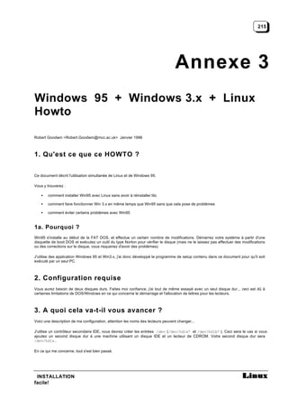 215




                                                                                 Annexe 3
Windows 95 + Windows 3.x + Linux
Howto

Robert Goodwin <Robert.Goodwin@mcc.ac.uk> Janvier 1996



1. Qu'est ce que ce HOWTO ?


Ce document décrit l'utilisation simultanée de Linux et de Windows 95.

Vous y trouverez :

   •   comment installer Win95 avec Linux sans avoir à réinstaller lilo

   •   comment faire fonctionner Win 3.x en même temps que Win95 sans que cela pose de problèmes

   •   comment éviter certains problèmes avec Win95


1a. Pourquoi ?
Win95 s'installe au début de la FAT DOS, et effectue un certain nombre de modifications. Démarrez votre système à partir d'une
disquette de boot DOS et exécutez un outil du type Norton pour vérifier le disque (mais ne le laissez pas effectuer des modifications
ou des corrections sur le disque, vous risqueriez d'avoir des problèmes).

J'utilise des application Windows 95 et Win3.x, j'ai donc développé le programme de setup contenu dans ce document pour qu'il soit
exécuté par un seul PC.



2. Configuration requise
Vous aurez besoin de deux disques durs. Faites moi confiance, j'ai tout de même essayé avec un seul disque dur... ceci est dû à
certaines limitations de DOS/Windows en ce qui concerne le démarrage et l'allocation de lettres pour les lecteurs.



3. A quoi cela va-t-il vous avancer ?
Voici une description de ma configuration, attention les noms des lecteurs peuvent changer...

J'utilise un contrôleur secondaire IDE, vous devrez créer les entrées /dev (/dev/hd1a* et /dev/hd1b* ). Ceci sera le cas si vous
ajoutez un second disque dur à une machine utilisant un disque IDE et un lecteur de CDROM. Votre second disque dur sera
/dev/hd1a .

En ce qui me concerne, tout s'est bien passé.




 INSTALLATION
facile!
 