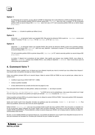 216




Option 1:
        Au démarrage de la machine, je peux allouer la ROM" de démarrage de la carte éthernet au DOS de démarrage distant. Le
        lecteur "C" est la première partition DOS du premier disque IDE ( /dev/hda1 dans mon cas). Le lecteur "D" est la première
        partition DOS du second disque IDE ( /dev/hdb1 dans mon cas), et "E" est la seconde partition DOS de ce même disque
        (/dev/hdb2 )


Option 2:
        Autorise lilo à booter le système par défaut (Linux)


Option 3:
        Interrompt lilo et demande l'option que j'appelle DOS. Elle permet de démarrer DOS à partir de /dev/hda1 , comme pour
        l'option 1 le lecteur "C" est /dev/hda1 , "D" est /dev/hdb1 , et "E" est /dev/hdb2.


Option 4:
        Interrompt lilo et demande l'option que j'appelle Win95. Elle permet de démarrer Win95 à partir de la première partition
        DOS du second lecteur IDE ( /dev/hdb1 dans mon cas). Attention! : dorénavant, le lecteur "C" est la première partition DOS
        du second disque IDE ( /dev/hdb1 ),

        "D" est la première partition DOS du premier disque IDE ( /dev/hda1 ), et "E" reste la seconde partition du second disque IDE
        (/dev/hdb2 )

        Le lecteur C dépend de la procédure de boot utilisée. Cela signifie que lorsque vous installez Win95, vous utilisez le
        répertoire C:WINDOWS . Lorsque vous installez Win3.x, vous utilisez le répertoire C:WINDOWS mais il ne se trouve pas à la
        même place que le précédent.



4. Comment faire ?
Dans un premier temps, installez Linux, le disque que vous utiliserez importe peu mais du moment que vous utilisez deux disques il
vous faudra créer une partition de swap sur chacun d'entre eux.

Créez une partition primaire DOS sur le second disque. Hélas la version DOS de FDISK ne vous le permet pas, utilisez donc la
version Linux :

    •   modifiez le type (6 pour DOS 16 BIT FAT > 32Mb)

    •   rendez la partition bootable

    •   et lisez attentivement les conseils donnés dans les pages du man.

Pour persuader DOS d'utiliser une telle partition, utilisez la commande dd de la façon suivante :

"dd if=/dev/zero of=/dev/XXXX bs=512 count=1 " où XXXX est le nom du périphérique, mais soyez très prudent car il s'agit
d'un bon moyen pour détruire une partition (en tapant par exemple /dev/hda à la place de /dev/hda1) .

Créez la partition primaire DOS sur le premier disque dur en utilisant la version DOS de FDISK. Toute autre partition DOS nécessaire
peut être créée de la même façon.

Après avoir booté à partir d'une disquette, formatez ces partitions avec les commandes FORMAT C: /S et FORMAT D: /S . Pour
éviter tout problème, donner leur des noms de volume significatif.

Editez le fichier /etc/lilo.conf pour que vous puissiez booter à partir des deux partitions DOS. Vous trouverez un exemple à la
fin de ce document. Notez l'utilisation de la ligne "loader" dans ce fichier d'exemple. Vous avez le choix des disques à utiliser pour
installer Win95 et DOS/Win3.x. Personnellement, j'utilise le second disque pour Win95, car le réseau boote la machine et utilise "C"
comme lecteur DOS normal.

De plus, si vous installez Win95 sur le second disque dur, vous éviterez de démarrer Linux à partir d'une disquette de secours et il ne
sera pas nécessaire de réinstaller lilo. N'oubliez pas d'exécuter lilo pour installer les options.




           facile!
INSTALLATION
 