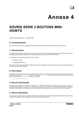 219




                                                                                 Annexe 4
SOURIS SERIE 3 BOUTONS MINI-
HOWTO

Geoff Short grs100@york.ac.uk - v1.02 9 Mai 1996



0. Avertissement
L'auteur n'est en aucune façon responsable des dommages qui peuvent être causés suite à l'utilisation de ce document.



1. Introduction
La plupart des applications X sont écrites pour des souris 3 boutons. Les souris séries possèdent pour la plupart 3 boutons et sont
compatibles avec le protocole Microsoft, ce qui signifie qu'elles le sont aussi avec X-Window (en théorie !).

La majorité des souris double protocole fonctionnent en mode :

   •   Microsoft 2-boutons.

   •   MouseSystems 3-boutons.

Ce document vous présente les différentes étapes qui permettent de configurer une souris dans ces deux modes, et plus précisément
celles concernant le mode 3-boutons.



2. Port Série
Le première chose à faire est de vérifier que votre souris est reconnnue. Vérifiez sur quel port série votre souris est connectée, la
plupart du temps cela sera /dev/ttyS0 (COM1 - 9 broches) ou /dev/ttyS1 (COM2 - 25 broches). Pour plus de facilité, créez un
lien entre le port utilisé et /dev/mouse . Exemple pour le COM1 :
   ln -s /dev/ttyS0 /dev/mouse



3. Souris Commutée
Certaines souris possèdent un commutateur intitulé `2/3' (ou `PC/MS' dans d'autres cas). Utilisez la position `2' (ou `PC') pour le
mode Microsoft 2-boutons, et la position `3' ou `MS' pour le mode souris 3-boutons. Pour une utilisation MouseSystems 3-boutons,
n'oubliez pas d'effectuer les modifications dans votre configuration X (voir plus bas) afin que votre souris fonctionne correctement.



4. Souris Standard
Si votre souris ne possède aucun commutateur, vérifier dans un premier temps qu'elle soit compatible Microsoft. Pour cela, utilisez le
protocole Microsoft dans votre configuration X (voir plus bas) et essayez votre souris.




 INSTALLATION
facile!
 