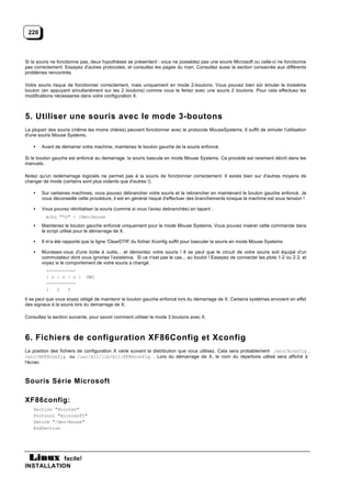 220



Si la souris ne fonctionne pas, deux hypothèses se présentent : vous ne possédez pas une souris Microsoft ou celle-ci ne fonctionne
pas correctement. Essayez d'autres protocoles, et consultez les pages du man. Consultez aussi la section consacrée aux différents
problèmes rencontrés.

Votre souris risque de fonctionner correctement, mais uniquement en mode 2-boutons. Vous pouvez bien sûr émuler le troisième
bouton (en appuyant simultanément sur les 2 boutons) comme vous le feriez avec une souris 2 boutons. Pour cela effectuez les
modifications nécessaires dans votre configuration X.



5. Utiliser une souris avec le mode 3-boutons
La plupart des souris (même les moins chères) peuvent fonctionner avec le protocole MouseSystems. Il suffit de simuler l'utilisation
d'une souris Mouse Systems.

   •   Avant de démarrer votre machine, maintenez le bouton gauche de la souris enfoncé.

Si le bouton gauche est enfoncé au demarrage, la souris bascule en mode Mouse Systems. Ce procédé est rarement décrit dans les
manuels.

Notez qu'un redémarrage logiciels ne permet pas à la souris de fonctionner correctement. Il existe bien sur d'autres moyens de
changer de mode (certains sont plus violents que d'autres !).

   •   Sur certaines machines, vous pouvez débrancher votre souris et la rebrancher en maintenant le bouton gauche enfoncé. Je
       vous déconseille cette procédure, il est en général risqué d'effectuer des branchements lorsque la machine est sous tension !

   •   Vous pouvez réinitialiser la souris (comme si vous l'aviez debranchée) en tapant :
         echo "*n" > /dev/mouse
   •   Maintenez le bouton gauche enfoncé uniquement pour le mode Mouse Systems. Vous pouvez insérer cette commande dans
       le script utilisé pour le démarrage de X.

   •   Il m'a été rapporté que la ligne 'ClearDTR' du fichier Xconfig suffit pour basculer la souris en mode Mouse Systems.

   •   Munissez-vous d'une boite à outils... et démontez votre souris ! Il se peut que le circuit de votre souris soit équipé d'un
       commutateur dont vous ignoriez l’existence. Si ce n'est pas le cas... au boulot ! Essayez de connecter les plots 1-2 ou 2-3, et
       voyez si le comportement de votre souris a changé.
         -----------
         | o | o | o |      SW1
         -----------
         1   2   3

Il se peut que vous soyez obligé de maintenir le bouton gauche enfoncé lors du démarrage de X. Certains systèmes envoient en effet
des signaux à la souris lors du demarrage de X.

Consultez la section suivante, pour savoir comment utiliser le mode 3 boutons avec X.



6. Fichiers de configuration XF86Config et Xconfig
La position des fichiers de configuration X varie suivant la distribution que vous utilisez. Cela sera probablement /etc/Xconfig ,
/etc/XF86Config ou /usr/X11/lib/X11/XF86Config . Lors du démarrage de X, le nom du répertoire utilisé sera affiché à
l'écran.



Souris Série Microsoft

XF86config:
   Section "Pointer"
   Protocol "microsoft"
   Device "/dev/mouse"
   EndSection




           facile!
INSTALLATION
 