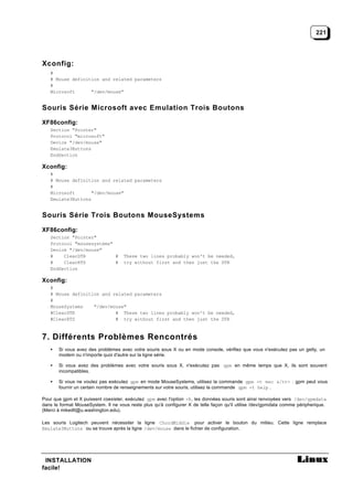 221




Xconfig:
   #
   # Mouse definition and related parameters
   #
   Microsoft      "/dev/mouse"


Souris Série Microsoft avec Emulation Trois Boutons

XF86config:
   Section "Pointer"
   Protocol "microsoft"
   Device "/dev/mouse"
   Emulate3Buttons
   EndSection

Xconfig:
   #
   # Mouse definition and related parameters
   #
   Microsoft       "/dev/mouse"
   Emulate3Buttons


Souris Série Trois Boutons MouseSystems

XF86config:
   Section "Pointer"
   Protocol "mousesystems"
   Device "/dev/mouse"
   #    ClearDTR           #         These two lines probably won't be needed,
   #    ClearRTS           #         try without first and then just the DTR
   EndSection

Xconfig:
   #
   # Mouse definition and related parameters
   #
   MouseSystems    "/dev/mouse"
   #ClearDTR               # These two lines probably won't be needed,
   #ClearRTS               # try without first and then just the DTR



7. Différents Problèmes Rencontrés
   •   Si vous avez des problèmes avec votre souris sous X ou en mode console, vérifiez que vous n'exécutez pas un getty, un
       modem ou n'importe quoi d'autre sur la ligne série.

   •   Si vous avez des problèmes avec votre souris sous X, n'exécutez pas gpm en même temps que X, ils sont souvent
       incompatibles.

   •   Si vous ne voulez pas exécutez gpm en mode MouseSystems, utilisez la commande gpm -t msc &/tt> . gpm peut vous
       fournir un certain nombre de renseignements sur votre souris, utilisez la commande gpm -t help .

Pour que gpm et X puissent coexister, exécutez gpm avec l'option -R, les données souris sont ainsi renvoyées vers /dev/gpmdata
dans le format MouseSystem. Il ne vous reste plus qu'à configurer X de telle façon qu'il utilise /dev/gpmdata comme péripherique.
(Merci à mikedlt@u.washington.edu).

Les souris Logitech peuvent nécessiter la ligne ChordMiddle pour activer le bouton du milieu. Cette ligne remplace
Emulate3Buttons ou se trouve après la ligne /dev/mouse dans le fichier de configuration.




 INSTALLATION
facile!
 