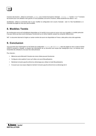 222



Inversion des boutons : utilisez la commande xmodmap pour inverser les boutons. Exemple : xmodmap -e "pointer = 3 2 1" inversera
les boutons pour une utilisation main gauche. Si vous possedez une souris 2 boutons, utilisez seulement les valeurs 1 et 2.

Accélération: utilisez la commande xset m pour modifier la configuration de la souris. Exemple : xset m 2 fixe l'accélération a 2.
Consultez les pages du man pour plus de details.



8. Modèles Testés
De nombreuses souris sont actuellement disponibles sur le marché, et je ne peux en aucun cas vous conseiller un modèle particulier.
Il se peut même que deux souris identiques, fonctionnant sur le même matériel, puissent se comporter différemment.

NdT : le document décrivait à l'origine un certain nombre de souris non disponibles en France, cette partie a donc été supprimée.



9. Conclusion
Vous trouverez plus d'information sur les fichiers de configuration Xconfig et XF86Config dans les pages du man ou dans le fichier
HOWTO consacré a Xfree86. La plupart des informations de ce document sont issues des newsgroups Linux. Je remercie donc
l'ensemble des utilisateurs Linux pour leur aide précieuse.

Pour résumer :

   •   Même les souris Microsoft 3 boutons les moins chères peuvent fonctionner.

   •   Configurez votre système X pour qu'il utilise une souris MouseSystems.

   •   Maintenez le bouton gauche enfoncé au démarrage pour utilisez le mode MouseSystems.

   •   Il se peut que vous soyez obligé de maintenir le bouton gauche enfoncé lors du démarrage de X.




           facile!
INSTALLATION
 