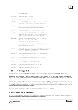 23



                   non-IDE Mitsumi

   n53c406a.s      Support SCSI NCR 53c406a

   n_5380.s        Support SCSI 5380 et 53c400

   n_53c7xx.s      Support SCSI NCR 53c7xx, 53c8xx (la   plupart des
                   contrôleurs SCSI NCR PCI utilisent ce lecteur)

   optics.s        Tous les contrôleurs SCSI supportés, plus le support
                   pour CDROM Optics Storage 8000 AT(DOLPHIN)

   pas16.s         Support SCSI pour Pro Audio Spectrum/Studio 16

   qlog_fas.s      Support pour ISA/VLB/PCMCIA Qlogic FastSCSI   !
                   (supporte aussi les cartes SCSI Control Concepts
                   basées sur les puces de type Qlogic FASXXX)

   qlog_isp.s      Supporte tous les contrôleurs SCSI PCI Qlogic, à
                   l'exception de ceux de base PCI, qui eux, sont
                   supportés par le pilote AMD SCSI

   sanyo.s         Support pour tous contrôleurs SCSI, plus support
                   pour CDROM Sanyo CDR-H94A

   sbpcd.s         Support pour tous contrôleurs SCSI, plus Matsushita,
                   Kotobuki, Panasonic, CreativeLabs (Sound Blaster),
                   Longshine et CDROM Teac NON-IDE

   scsinet.s       Support pour tous contrôleurs SCSI, plus support
                   complet pour ethernet

   seagate.s       Support SCSI Seagate ST01/ST02, Future Domain
                   TMC-885/950

   trantor.s       Support SCSI Trantor T128/T128F/T228

   ultrastr.s      Support SCSI UltraStor 14F, 24F et 34F

   ustor14f.s      Support SCSI UltraStor 14F et 34F


• Choix de l'image de Boot
Vous devez choisir une disquette de BOOT dans la liste ci-dessus qui supportera votre équipement (CDROM, et disque dur).

Par exemple, pour l'installation à partir d'un lecteur CDROM IDE vers un disque dur IDE vous devez utiliser la disquette image :
BARE.I . Ou, si votre système utilise une carte contrôleur SCSI NCR 53c810 avec un lecteur CDROM et un disque dur SCSI vous
utiliserez l'image : n_53c7xx.s .

Les disquettes avec le support pour les réseaux sont basées pour la plupart sur NFS, ne vous inquiétez pas si le système doit avoir
aussi le support pour ethernet à ce moment-là. Lors de la sélection de la disquette de BOOT vous devez choisir seulement celle qui
va vous permettre d’installer le système. Par la suite, vous pouvez installer les pilotes manquants en recompilant le noyau Linux ou
charger ces pilotes sous forme de modules du noyau.

Une fois l’image de votre disquette de BOOT choisie, vous devez la transférer sur une disquette.



• Génération de la disquette.
Une fois choisie l’image Boot convenant à votre matériel, vous avez deux solutions pour créer la disquette de boot. Soit utiliser un
fichier batch préparé pour cette tâche, soit générer la disquette manuellement.



 INSTALLATION
facile!
 