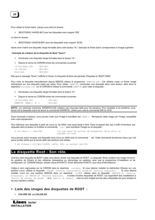 24



Pour utiliser le fichier batch, placez-vous dans le dossier :

    •   /BOOTDSKS.144/IDE-BAT pour les disquettes avec support ‘IDE’

ou dans le dossier,

    •   /BOOTDSKS.144/SCSI-BAT pour les disquettes avec support ‘SCSI’.

Aprés avoir inséré une disquette vierge formatée dans votre lecteur "A:", exécutez le fichier batch correspondant à l’image à générer

- Exemple de création de la disquette de Boot "bare.i"

    •   Introduisez une disquette vierge formatée dans le lecteur "A:".

    •   Depuis la racine du CDROM entrez les commandes suivantes :
    cd bootdsks.144            <Entrée>
    cd ide-bat                 <Entrée>
    bare.bat                   <Entrée>

Dès que le message “Done” s’affiche à l’écran, la disquette de Boot est générée. Étiquetez-la “BOOT DISK”.

Pour créer la disquette manuellement depuis MSDOS utilisez le programme RAWRITE.EXE . Cet utilitaire copie un fichier image
directement sur une disquette (piste par piste). Pour utiliser RAWRITE , introduisez une disquette dans votre lecteur, allez dans le
répertoire bootdsks.144 sur le CDROM et utilisez la commande RAWRITE pour créer la disquette :

    •   Introduisez une disquette vierge formatée dans le lecteur "A:".

    •   Depuis la racine du CDROM entrez les commandes suivantes :
    cd bootdsks.144                       <Entrée>
    RAWRITE BARE.I         A   :          <Entrée>

NOTE : sur certaines machines, RAWRITE.EXE utilisera une mauvaise taille pour les secteurs. Pour remédier à ce problème, vous
devez lire la disquette avant de lancer la commande RAWRITE, utiliser pour cela la commande DIR du DOS.


Dans l'exemple ci-dessus, vous pouvez noter que l'image à transférer est BARE.I. Remplacez cette image par l'image compatible
avec votre équipement.

Pour fabriquer une disquette à partir de Linux ou de UNIX c’est aussi facile à faire. Dans la plupart des cas il suffit d’introduire une
disquette dans le lecteur et d'utiliser la commande 'cat' pour transférer l'image sur la disquette :
    $ cat bare.i > /dev/fd0                         (le nom exact du lecteur de disquettes varie selon le
                                                    système utilisé)

Vous pouvez aussi recopier une disquette sous Linux ou UNIX avec la commande           'dd'. Cette commande fonctionne mieux que 'cat'
parce qu'elle vérifie que la bonne taille des secteurs soit utilisée.
    $ dd if=bare.i of=/dev/(rdfd0, rdf0c, fd0, ou autres) obs=18k



La disquette Root - Son rôle.
Une fois votre disquette de BOOT créée vous devez choisir une disquette de ROOT. La disquette ‘Root’ contient une image minimum
du système de fichiers et des utilitaires nécessaires au démarrage du système, ainsi que le programme d’installation et de
configuration (cf. CDROM Khéops, dossier /docs.fr/HOWTO, fichier Boot-disk-HOWTO, pour plus d'informations).

Celles-ci sont regroupées sur le CDROM dans le répertoire rootdsks . Si vous désirez installer la distribution Kheops sur une
partition Linux, utilisez la disquette COLORF (version française)ou COLOR.GZ (version anglaise).                Si vous désirez
installer Linux sur une partition MSDOS dans un répertoire LINUX utilisez alors la disquette UMSDOSF.GZ (version
française), ou UMSDOS.GZ (version anglaise).            Il existe d’autres disquettes de ROOT, qui supportent des installations à
‘partir de lecteur de bande’ ou à ‘partir du réseau’ , mais ce sont malgré tout les deux disquettes les plus simples et
les plus rapides à utiliser.



• Liste des images des disquettes de ROOT :
    •   COLORF.GZ ou COLOR.GZ



           facile!
INSTALLATION
 