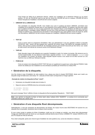 25



            C'est l'image par défaut de la distribution Kheops, utilisée pour installation de la distribution Kheops sur sa propre
            partition. Le nom de COLOR.GZ vient du fait que les menus de COLORF.GZ sont en couleurs. COLORF.GZ est la
            version française de l’installation, COLOR.GZ est la version anglaise.

    •   UMSDOSF.GZ ou UMSDOS.GZ

            Très semblable à la disquette COLOR, mais installe Linux avec le système de fichiers UMSDOS, permettant ainsi
            l’installation de la distribution Kheops dans un sous-répertoire d'une partition MSDOS. Ce système n'est pas aussi rapide
            que le système de fichiers de Linux et peut consommer plus d'espace disque vu les limitations de DOS pour la gestion
            des petits fichiers. L’avantage à utiliser UMSDOS, est que vous n'avez pas besoin de repartitionner votre disque dur pour
            essayer le système Linux. C'est beaucoup plus facile et moins dangereux pour votre système (moins de risque de perdre
            vos informations). UMSDOSF.GZ est la version française de l’installation, UMSDOS.GZ est la version anglaise.




    •   TEXT.GZ

            C’est la version texte du programme d'installation. Bien que généralement il soit plus agréable d’utiliser la disquette
            COLOR.GZ, cette version est très pratique pour supprimer les erreurs (bugs). Elle affiche les messages d'erreurs à
            l'écran, alors qu’avec la version COLOR.GZ les messages d'erreurs sont souvent recouverts par des menus. Les scripts
            de cette version sont dérivés de l’ancienne version de la distribution Kheops.

    •   TAPE.GZ

            Cette disquette image à été préparée pour supporter l'installation à partir d’un lecteur de bandes. Elle demeure pour le
            moment expérimentale. Si vous désirez en faire l'essai, regardez le fichier README (dans le répertoire rootdsks ) pour
            une installation via le lecteur de bandes. Cette disquette requiert l'accès à une version tar de GNU tournant sur une
            machine Linux ou UNIX pour fabriquer la bande.

    •   PCMCIA.GZ

            C’est une version de la disquette de ROOT TEXT.GZ avec en supplément le support pour cartes ethernet PCMCIA. Cette
            version est utilisée pour les installations sur les ordinateurs portables par l'entremise d'un réseau NFS.



• Génération de la disquette.
Une fois choisie le type d'installation de votre système Linux, placez-vous dans le dossier ROOTDSKS. Après avoir inséré une
disquette vierge formatée dans votre lecteur "A:", exécutez le fichier batch correspondant à l’image à générer

- Exemple de création de disquette de Root “colorf”.

    •   Introduisez une disquette formatée dans le lecteur A.

    •   Depuis la racine du CDROM entrez les commandes suivantes :

    cd rootdsks <Entrée>
    colorf.bat <Entrée>

Dès que le message “Done” s’affiche à l’écran, la disquette de Root est générée. Étiquetez-la : “ROOT DISK”.


Note : pour générer la disquette de Root, le fichier batch utilise l’utilitaire DOS “RAWRITE”. La syntaxe de la commande pour
l’exemple ci-dessus est “rawrite colorf :”



• Génération d’une disquette Root décompressée.
Habituellement, il n’est pas nécessaire de décompresser ces fichiers, les noyaux fournis dans BOOTDSKS.144 sachant lire une
disquette Root compressée, directement dans le disque virtuel (ramdisk).

Si vous voulez monter le système de fichier d’installation, plutôt que de le charger en ramdisk, vous devez alors décompresser
l’image avec GZIP.EXE avant de l’écrire sur une disquette (méthode décrite dans le fichier LOWMEM.TXT, dossier KHEOPS du CD,
pour PC équipé de 4 Mo de mémoire).

Pour créer la disquette, après avoir choisi le type d’installation de votre système Linux, suivez les indications ci-dessous.



 INSTALLATION
facile!
 
