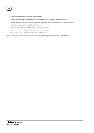 26



   •   Créez sur votre disque dur un dossier temporaire TMP.

   •   Copiez dans ce dossier les utilitaires DOS, GZIP et RAWRITE (cf. CD Khéops, dossier DOSUTILS).

   •   Copiez également et au même endroit l’image de la disquette de Root à décompresser, par exemple “color.gz”.

   •   Introduisez une disquette formatée dans le lecteur A.

   •   Depuis le dossier temporaire TMP entrez les commandes suivantes :

   gzip -d color.gz          <Entrée> (décompression de l’image).
   rawrite color   a:        <Entrée> (copie de l’image sur A).

Dès que le message “Done” s’affiche à l’écran, la disquette de Root est générée. Étiquetez-la : “ROOT DISK”.




           facile!
INSTALLATION
 