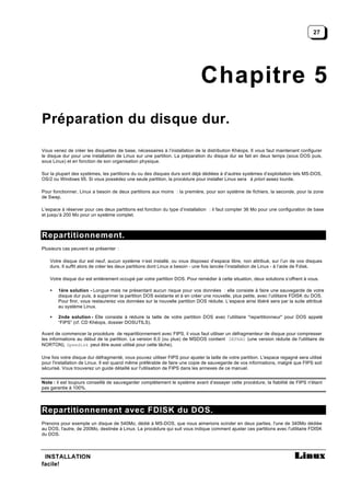 27




                                                                             Chapitre 5
Préparation du disque dur.

Vous venez de créer les disquettes de base, nécessaires à l’installation de la distribution Khéops. Il vous faut maintenant configurer
le disque dur pour une installation de Linux sur une partition. La préparation du disque dur se fait en deux temps (sous DOS puis,
sous Linux) et en fonction de son organisation physique.

Sur la plupart des systèmes, les partitions du ou des disques durs sont déjà dédiées à d’autres systèmes d’exploitation tels MS-DOS,
OS/2 ou Windows 95. Si vous possédez une seule partition, la procédure pour installer Linux sera à priori assez lourde.

Pour fonctionner, Linux a besoin de deux partitions aux moins : la première, pour son système de fichiers, la seconde, pour la zone
de Swap.

L’espace à réserver pour ces deux partitions est fonction du type d’installation : il faut compter 36 Mo pour une configuration de base
et jusqu’à 200 Mo pour un système complet.



Repartitionnement.
Plusieurs cas peuvent se présenter :

    Votre disque dur est neuf, aucun système n’est installé, ou vous disposez d’espace libre, non attribué, sur l’un de vos disques
    durs. Il suffit alors de créer les deux partitions dont Linux a besoin - une fois lancée l’installation de Linux - à l’aide de Fdisk.

    Votre disque dur est entièrement occupé par votre partition DOS. Pour remédier à cette situation, deux solutions s’offrent à vous.

    •   1ère solution - Longue mais ne présentant aucun risque pour vos données : elle consiste à faire une sauvegarde de votre
        disque dur puis, à supprimer la partition DOS existante et à en créer une nouvelle, plus petite, avec l’utilitaire FDISK du DOS.
        Pour finir, vous restaurerez vos données sur la nouvelle partition DOS réduite. L’espace ainsi libéré sera par la suite attribué
        au système Linux.

    •   2nde solution - Elle consiste à réduire la taille de votre partition DOS avec l’utilitaire "repartitionneur" pour DOS appelé
        “FIPS” (cf. CD Khéops, dossier DOSUTILS).

Avant de commencer la procédure de repartitionnement avec FIPS, il vous faut utiliser un défragmenteur de disque pour compresser
les informations au début de la partition. La version 6,0 (ou plus) de MSDOS contient DEFRAG (une version réduite de l'utilitaire de
NORTON), Speedisk peut être aussi utilisé pour cette tâche).

Une fois votre disque dur défragmenté, vous pouvez utiliser FIPS pour ajuster la taille de votre partition. L'espace regagné sera utilisé
pour l'installation de Linux. Il est quand même préférable de faire une copie de sauvegarde de vos informations, malgré que FIPS soit
sécurisé. Vous trouverez un guide détaillé sur l'utilisation de FIPS dans les annexes de ce manuel.


Note : il est toujours conseillé de sauvegarder complètement le système avant d’essayer cette procédure, la fiabilité de FIPS n'étant
pas garantie à 100%.




Repartitionnement avec FDISK du DOS.
Prenons pour exemple un disque de 540Mo, dédié à MS-DOS, que nous aimerions scinder en deux parties, l'une de 340Mo dédiée
au DOS, l'autre, de 200Mo, destinée à Linux. La procédure qui suit vous indique comment ajuster ces partitions avec l'utilitaire FDISK
du DOS.



 INSTALLATION
facile!
 