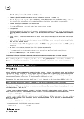 28



    •   Étape 1 - Faites une sauvegarde complète de votre disque dur.

    •   Étape 2 - Créez une disquette de démarrage MS-DOS en utilisant la commande : FORMAT A: /S

    •   Étape 3 - Copiez sur cette disquette les fichiers FDISK.EXE, FORMAT.COM, KEYB.COM, KEYBOARD.SYS (qui se trouvent
        dans le dossier DOS de votre disque dur), ainsi que les utilitaires indispensables pour récupérer votre sauvegarde.

    •   Étape 4 - Redémarrez votre système avec cette disquette.

    •   Au prompt du DOS, entrez la commande “keyb fr” pour passer en clavier français.

    •   Exécutez FDISK.

    •   Sélectionnez le disque dur à partitionner. Si le système possède plusieurs disques, l'option "5" permet de sélectionner celui
        voulu (par défaut, FDISK travaille sur le lecteur C). Par sécurité, vérifiez avec l'option "4" que vous avez sélectionné le bon
        disque dur.

    •   Utiliser l’option “3" (Suppression d’une partition ou lecteur logique MS-DOS) pour effacer la partition que vous souhaitez
        ajuster.

    •   Utiliser l’option “1" (Création d’une partition ou lecteur logique MS-DOS) pour recréer une nouvelle partition, en spécifiant sa
        taille (dans notre exemple, 340Mo).

    •   Insérez la disquette boot DOS décrite précédemment et quittez FDISK : votre système redémarre alors sous DOS, à partir de
        la disquette.

    •   Au prompt du DOS entrez la commande “keyb fr” pour passer en clavier Français.

    •   Formatez la nouvelle partition avec la commande “format”, sans oublier de spécifier la lettre du disque concerné.

    •   Restaurez les fichiers d’origine à partir de votre sauvegarde.

200 Mo restent maintenant disponibles. Par la suite, vous créerez des partitions Linux sur la partie non-utilisée du lecteur.


Note : la méthode à utiliser pour repartitionner votre disque dur sous OS/2, WINDOWS 95 et autres systèmes d’exploitation est
globalement similaire. Reportez-vous toutefois à la documentation de ces systèmes afin de vous assurer de la procédure à suivre.



Repartitionnement avec FIPS.
ATTENTION!
Vous ne devez pas utiliser FIPS à partir d’un des environnements suivants : Windows, OS/2, Desqview, Novell Task manager ou
l’émulateur DOS de Linux. A partir de l'un de ces systèmes, créez une disquette boot DOS et redémarrez votre système à partir de
celle-ci. Le non respect de cette procédure risque d'entraîner de graves problèmes pour votre disque dur. Nous supposerons, pour les
explications qui suivent, que votre ordinateur est équipé du système d’exploitation MS-DOS.

Si vous utilisez OS/2 ou un disque compressé, lisez le fichier FIPS.DOC “chapitre 6" (cf. CD Khéops, dossier DOCS.FRFIPS-11).


Note : la description de la procédure ci-dessous a été testée sur un PC équipé d’un PENTIUM 100 et de 3 disques durs.


Avant de démarrer FIPS, vous devez exécuter les deux commandes ci-dessous. Elles vont servir à optimiser votre disque dur en vue
d’un repartitionnement à l’aide de FIPS.

- Exécutez le programme DOS “SCANDISK” en utilisant la commande SCANDISK [ lecteur ] suivie de la touche <Entrée>; lecteur est
le nom du disque où se trouve la partition à réduire. (Pour en savoir plus sur ce programme, lire la documentation Microsoft.)
    Exemple : SCANDISK C:                <Entrée>

- Exécutez le programme DOS “DEFRAG” en utilisant la commande DEFRAG [ lecteur ] [ /F ] suivie de la touche <Entrée>; lecteur est
le nom du disque à optimiser et /F le commutateur pour une optimisation complète. (Pour en savoir plus sur ce programme lire la
documentation Microsoft.)
    Exemple : DEFRAG C: /F               <Entrée>

- Créez une disquette de boot MS-DOS en utilisant la commande :
    FORMAT A: /S                         <Entrée>


           facile!
INSTALLATION
 