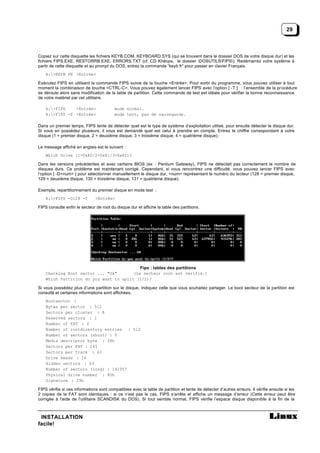 29



Copiez sur cette disquette les fichiers KEYB.COM, KEYBOARD.SYS (qui se trouvent dans le dossier DOS de votre disque dur) et les
fichiers FIPS.EXE, RESTORRB.EXE, ERRORS.TXT (cf. CD Khéops, le dossier DOSUTILSFIPS). Redémarrez votre système à
partir de cette disquette et au prompt du DOS, entrez la commande “keyb fr” pour passer en clavier Français.
    A:>KEYB FR <Entrée>

Exécutez FIPS en utilisant la commande FIPS suivie de la touche <Entrée>. Pour sortir du programme, vous pouvez utiliser à tout
moment la combinaison de touche <CTRL-C>. Vous pouvez également lancer FIPS avec l’option [ -T ] : l’ensemble de la pr océdure
se déroule alors sans modification de la table de partition. Cette commande de test est idéale pour vérifier la bonne reconnaissance
de votre matériel par cet utilitaire.

    A:>FIPS    <Entrée>                 mode normal.
    A:>FIPS -T <Entrée>                 mode test, pas de sauvegarde.

Dans un premier temps, FIPS tente de détecter quel est le type de système d’exploitation utilisé, pour ensuite détecter le disque dur.
Si vous en possédez plusieurs, il vous est demandé quel est celui à prendre en compte. Entrez le chiffre correspondant à votre
disque (1 = premier disque, 2 = deuxième disque, 3 = troisième disque, 4 = quatrième disque).

Le message affiché en anglais est le suivant :
    Which Drive (1=0x80/2=0x81/3=0x82)?

Dans les versions précédentes et avec certains BIOS (ex : Pentium Gateway), FIPS ne détectait pas correctement le nombre de
disques durs. Ce problème est maintenant corrigé. Cependant, si vous rencontrez une difficulté, vous pouvez lancer FIPS avec
l’option [ -D<num> ] pour sélectionner manuellement le disque dur, <num> représentant le numéro du lecteur (128 = premier disque,
129 = deuxième disque, 130 = troisième disque, 131 = quatrième disque).

Exemple, repartitionnement du premier disque en mode test :
    A:>FIPS -D128 -T          <Entrée>

FIPS consulte enfin le secteur de root du disque dur et affiche la table des partitions.




                                           Fips : tables des partitions
    Checking Root sector ... "Ok"       (Le secteur root est vérifié.)
    Which Partition do you want to split (1/2)?

Si vous possédez plus d’une partition sur le disque, indiquez celle que vous souhaitez partager. Le boot secteur de la partition est
consulté et certaines informations sont affichées.
    Bootsector :
    Bytes per sector : 512
    Sectors per cluster : 8
    Reserved sectors : 1
    Number of FAT : 2
    Number of rootdirectory entries : 512
    Number of sectors (short) : 0
    Media descriptor byte : f8h
    Sectors per FAT : 145
    Sectors per track : 63
    Drive heads : 16
    Hidden sectors : 63
    Number of sectors (long) : 141057
    Physical drive number : 80h
    Signature : 29h

FIPS vérifie si ces informations sont compatibles avec la table de partition et tente de détecter d’autres erreurs. Il vérifie ensuite si les
2 copies de la FAT sont identiques : si ce n’est pas le cas, FIPS s’arrête et affiche un message d’erreur (Cette erreur peut être
corrigée à l'aide de l'utilitaire SCANDISK du DOS). Si tout semble normal, FIPS vérifie l’espace disque disponible à la fin de la



 INSTALLATION
facile!
 