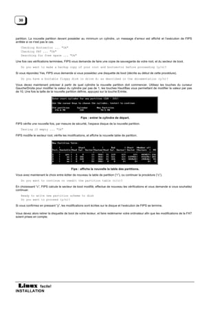 30



partition. La nouvelle partition devant posséder au minimum un cylindre, un message d’erreur est affiché et l’exécution de FIPS
arrêtée si ce n'est pas le cas.
    Checking Bootsector ... "Ok"
    Checking FAT ... "Ok"
    Searching for free space ... "Ok"

Une fois ces vérifications terminées, FIPS vous demande de faire une copie de sauvegarde de votre root, et du secteur de boot.
    Do you want to make a backup copy of your root and bootsector before proceeding (y/n)?

Si vous répondez Yes, FIPS vous demande si vous possédez une disquette de boot (décrite au début de cette procédure).
    Do you have a bootable floppy disk in drive A: as described in the documentation (y/n)?

Vous devez maintenant préciser à partir de quel cylindre la nouvelle partition doit commencer. Utilisez les touches du curseur
Gauche/Droite pour modifier la valeur du cylindre par pas de 1, les touches Haut/Bas vous permettant de modifier la valeur par pas
de 10. Une fois la taille de la nouvelle partition définie, appuyez sur la touche Entrée.




                                                     Fips : entrer le cylindre de départ.

FIPS vérifie une nouvelle fois, par mesure de sécurité, l’espace disque de la nouvelle partition.
    Testing if empty ... "Ok"

FIPS modifie le secteur root, vérifie les modifications, et affiche la nouvelle table de partition.




                                             Fips : affiche la nouvelle la table des partitions.

Vous avez maintenant le choix entre éditer de nouveau la table de partition (“r”), ou continuer la procédure (“c”).
    Do you want to continue or reedit the partition table (c/r)?

En choisissant “c”, FIPS calcule le secteur de boot modifié, effectue de nouveau les vérifications et vous demande si vous souhaitez
continuer.
    Ready to write new partition scheme to disk
    Do you want to proceed (y/n)?

Si vous confirmez en pressant “y”, les modifications sont écrites sur le disque et l’exécution de FIPS se termine.

Vous devez alors retirer la disquette de boot de votre lecteur, et faire redémarrer votre ordinateur afin que les modifications de la FAT
soient prises en compte.




           facile!
INSTALLATION
 