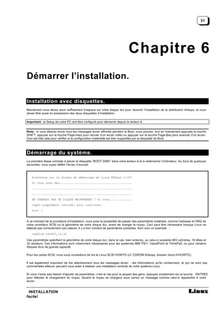 31




                                                                            Chapitre 6
Démarrer l’installation.

Installation avec disquettes.
Maintenant vous devez avoir suffisament d’espace sur votre disque dur pour recevoir l’installation de la distribution kheops, et vous
devez être aussi en possession des deux disquettes d’installation.

Important : le Setup de votre PC doit être configuré pour démarrer depuis le lecteur A.


Note : si vous désirez revoir tous les messages écran affichés pendant le Boot, vous pouvez, tout en maintenant appuyée la touche
SHIFT, appuyer sur la touche Page-Haut pour reculer d’un écran vidéo ou appuyer sur la touche Page-Bas pour avancer d’un écran.
Ceci est très utile pour vérifier si la configuration matérielle est bien supportée par la disquette de Boot.



Démarrage du système.
La première étape consiste à placer la disquette “BOOT DISK” dans votre lecteur A et à redémarrer l’ordinateur. Au bout de quelques
secondes, vous voyez défiler l'écran d’accueil.



   Bienvenue sur le disque de démarrage de Linux Khéops 3.1F!
   Si vous avez des..........................................
   ..........................................................
   ..........................................................
   NE CHANGEZ PAS DE DISQUE MAINTENANT ! Si vous.............
   tapez simplement [entrée] pour continuer.
   boot :


A ce moment de la procédure d’installation, vous avez la possibilité de passer des paramètres matériels, comme l’adresse et l’IRQ de
votre contrôleur SCSI ou la géométrie de votre disque dur, avant de charger le noyau. Ceci peut être nécessaire lorsque Linux ne
détecte pas correctement ces valeurs. Il y a bon nombre de paramètres possibles, dont voici un exemple :
   ramdisk hd=683,16,32

Ces paramètres spécifient la géométrie de votre disque dur, dans le cas, bien entendu, ou celui-ci possède 683 cylindres, 16 têtes et
32 secteurs. Ces informations sont notamment nécessaires pour les systèmes IBM PS/1, ValuePoint et ThinkPad, ou pour certains
disques durs de grande capacité.

Pour les cartes SCSI, nous vous conseillons de lire le Linux SCSI HOWTO (cf. CDROM Khéops, dossier /docs.fr/HOWTO).

Il est également important de lire attentivement tous les messages écran : les informations qu'ils contiennent, et qui ne sont pas
commentées ailleurs, peuvent vous aider à réaliser une installation correcte de votre système Linux.

Si vous n'avez pas besoin d'ajouter de paramètres, c'est le cas pour la plupart des gens, appuyez simplement sur la touche ENTREE
pour débuter le chargement du noyau. Quand le noyau se chargera vous verrez un message comme celui-ci apparaître à votre
écran :


 INSTALLATION
facile!
 