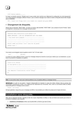 32



    LILO loading ramdisk........

Le noyau va ensuite s’amorcer. Pendant que le noyau sonde votre machine pour déterminer la configuration de votre équipement,
vous verrez plusieurs messages s’afficher à l'écran, puis un dernier message vous invitant à insérer la disquette devant être chargée
dans le RAMDISK.
    VFS : Insert root floppy disk to be loaded into ramdisk and press ENTER


• Changement de disquette.
Retirez alors la disquette “ BOOT DISK ” du lecteur et insérez celle identifiée “ ROOT DISK ” puis, pressez la touche "Entrée”. Après
le chargement, vous pouvez lire le message d’accueil suivant :



    Bienvenue dans Installation Linux Khéops 3.1F
    ##### IMPORTANT : LIRE CES INFORMATIONS AVEC SOIN #####
    - Vous devez avoir préparé................................
    ..........................................................
    ..........................................................
    Entrez comme utilisateur ‘root’ (sans mot de passe)
    kheops login :




Vous devez vous enregistrer dans le système comme “root”. A l’invite, tapez :
        root                    <Entrée>

La version du noyau s’affiche à l’écran, suivie d’un message indiquant la marche à suivre pour mettre à jour une distribution, ou pour
lancer la procédure d’installation du système.



    Linux 2.0.27 (Posix)
    Si vous mettez à jour .......................................
    .............................................................
    .............................................................
    Pour démarrer l’installation, entrez “setup”
    #_




Note : si vous entrez ‘setup’ sans avoir créé les partitions Linux, le système affiche un message d’erreur.


IMPORTANT ! A partir de cet instant, il devient indispensable de respecter la casse des lettres utilisées dans la syntaxe des
commandes. Contrairement à DOS, Linux différencie les majuscules aux minuscules. Ainsi, entrer la commande FDISK en lettres
majuscules génère le message d’erreur suivant :
    FDISK : not found

De façon générale, chaque fois que ce message est affiché, il est probable qu'un défaut de syntaxe est à l'origine de l'erreur.



Installation sans disquette.
Allez dans le répertoire /kernels, regardez la liste des noyaux disponibles et utilisez un des six fichiers bat suivants pour lancer la
procédure d’installation sans disquette.

    •     install.bat ou binstall.bat (à utiliser avec les Boot-IDE ou SCSI en gris dans la liste).


           facile!
INSTALLATION
 