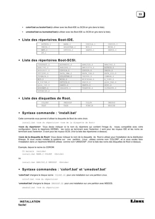 33



     •   colorf.bat ou bcolorf.bat (à utiliser avec les Boot-IDE ou SCSI en gris dans la liste).

     •   umsdosf.bat ou bumsdosf.bat (à utiliser avec les Boot-IDE ou SCSI en gris dans la liste).


• Liste des répertoires Boot-IDE.
                          AZTECH.I                BARE.I                   CDU31A.I                CDU535.I
                          CM206.I                 GOLDSTAR.I               MCD.I                   MCDX.I
                          NET.I                   OPTICS.I                 SANYO.I                 SBPCD.I
                          XT.I


• Liste des répertoires Boot-SCSI.
                      7000FAST.S              ADVANSYS.S               AHA152X.S               AHA1542.S
                      AHA1740.S               AHA2X4X.S                AM53C974.S              AZTECH.S
                      BUSLOGIC.S              CDU31A.S                 CDU535.S                CM206.S
                      DTC3280.S               EATA_DMA.S               EATA_ISA.S              EATA_PIO.S
                      FDOMAIN.S               GOLDSTAR.S               IN2000.S                IOMEGA.S
                      MCD.S                   MCDX.S                   N53C406A.S              N_5380.S
                      N_53C7XX.S              OPTICS.S                 PAS16.S                 QLOG_FAS.S
                      QLOG_ISP.S              SANYO.S                  SBPCD.S                 SCSI.S
                      SCSINET.S               SEAGATE.S                TRANTOR.S               ULTRASTR.S
                      USTOR14F.S


• Liste des disquettes de Root.
                          COLORF                  UMSDOSF                  COLOR                   UMSDOS
                          TEXT                    TAPE                     PCMCIA                  RESCUE


• Syntaxe commande : ‘install.bat’
Cette commande vous permet d’utiliser la disquette de Boot de votre choix.
     install.bat <nom du répertoire> <nom de la disquette de Root>

<nom du répertoire> Vous devez indiquer ici le nom du répertoire qui contient l'image du noyau compatible avec votre
configuration. Dans le répertoire KERNEL les noms se terminant avec l'extention .I sont pour les noyaux IDE et les noms se
terminant avec l'extention .S sont pour les noyaux SCSI. (Voir la liste des répertoires ci-dessus).

<nom de la disquette de Root> Vous devez indiquer le nom de la disquette de Root à utiliser pour l'installation de la distribution
Kheops. Si vous voulez installer le système sur une partition Linux utilisez comme nom 'COLORF', et si vous voulez faire
l'installation dans un répertoire MSDOS utilisez comme nom 'UMSDOSF'. (Voir la liste des noms des disquettes de Root ci-dessus).

Exemple, depuis la racine du CDROM:
     CD kernels <entrée>
     install.bat BARE.I COLORF          <Entrée>

ou
     install.bat AHA1542.S UMSDOSF           <Entrée>


• Syntaxe commandes : ‘colorf.bat’ et ‘umsdosf.bat’
‘colorf.bat’ chargera le disque racine COLORF.GZ pour une installation sur une partition Linux.
     colorf.bat <nom du répertoire>

‘umsdosf.bat’ chargera le disque UMSDOSF.GZ pour une installation sur une partition avec MSDOS.
     umsdosf.bat <nom du répertoire>




 INSTALLATION
facile!
 
