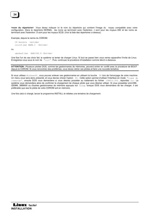 34



<nom du répertoire> Vous devez indiquer ici le nom du répertoire qui contient l'image du noyau compatible avec votre
configuration. Dans le répertoire KERNEL les noms se terminant avec l'extention .I sont pour les noyaux IDE et les noms se
terminant avec l'extention .S sont pour les noyaux SCSI. (Voir la liste des répertoires ci-dessus).

Exemple, depuis la racine du CDROM:
     CD kernels <entrée>
     colorf.bat BARE.I <Entrée>

ou
     umsdosf.bat    AHA1542.S <Entrée>

Une fois l'un de ces choix fait, le système va tenter de charger Linux. Si tout se passe bien vous verrez apparaître l'invite de Linux.
Enregistrez-vous sous le nom de "root" . Puis, continuez la procédure d'installation comme décrit ci-dessous.


ATTENTION : Plusieurs pilotes DOS, comme les gestionnaires de mémoires, peuvent entrer en conflit avec la procédure de BOOT
depuis le CDROM. Si vous rencontrez des problèmes, vous devez retirer ces pilotes et faire une nouvelle tentative.


Si vous utilisez Windows95 , vous pouvez enlever ces gestionnaires en utilisant la touche F8 lors de l'amorçage de votre machine.
Un menu vous sera alors présenté, et vous devrez choisir l'option #5. Cette option permet d'utiliser l'interface en mode "ligne de
commande" , ensuite DOS vous demandera si vous désirez procéder au traitement du fichier CONFIG.SYS , répondez oui. Le
système vous demandera alors de confirmer le chargement de chaque pilote que vous désirez utiliser. Si vous possédez emm386,
QEMM, 386MAX ou d'autres gestionnaires de mémoire appuyez sur Echap lorsque DOS vous demandera de les charger, il est
préférable que seul le pilote de votre CDROM soit en mémoire.

Une fois celui-ci chargé, lancer le programme INSTALL et refaites une tentative de chargement.




           facile!
INSTALLATION
 