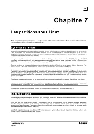 35




                                                                               Chapitre 7
Les partitions sous Linux.

Après le repartitionnement de votre disque dur, il est nécessaire d'attribuer ces partitions à Linux. Avant de décrire la façon de le faire,
nous vous parlerons des systèmes de fichiers sous Linux.



Systèmes de fichiers.
En général, les disques sont divisés en partitions, chaque partition étant dédiée à un seul système d’exploitation. Sur les systèmes
UNIX, les données sont stockées sur un système de fichiers, qui est essentiellement une portion du disque dur (ou de tout autre
support) formatée pour contenir des fichiers. Sous Linux, chaque système de fichiers réside sur une partition séparée et est associé à
un dossier particulier de l’arborescence générale.

Les systèmes de fichiers que vous rencontrez avec la distribution Khéops sont les suivants : celui du CDROM est de type “ISO9660",
celui de la disquette de Root - que vous avez générée précédemment - est de type ”MINIX", celui de la partition DOS est de type
“MSDOS” et celui du système que vous allez installer sera de type “EXT2".

Tous ces systèmes de fichiers sont obligatoirement créés sur une partition différente ou sur un support différent des autres. Pour
pouvoir accéder à chacun de ces systèmes de fichiers, vous devez les monter dans des dossiers différents.

Chaque système d’exploitation Linux exige au moins une partition, pour le Root, qui accueille le programme Linux lui-même.
Cependant, de nombreux utilisateurs préfèrent travailler avec des systèmes de fichiers multiples, généralement un pour chaque
dossier placé dans la branche principale de l'arborescence. Vous pouvez, par exemple, créer un système de fichiers séparé pour
contenir tous les fichiers du dossier /USR. Dans ce cas, vous aurez besoin de deux partitions, une pour le système racine, la seconde
pour le dossier /USR.

Pour de plus amples renseignements sur les systèmes de fichier, nous vous conseillons de lire le guide “Bien débuter sous Linux”.


Note : nous vous conseillons, pour débuter, d’installer une seule partition pour le système Linux, sans toutefois utiliser l’espace total
de votre disque dur. Vous pourrez ainsi, lorsque vous vous serez familiarisé avec le système, ajouter d’autres partitions.


Le système de fichiers racine (root) est le système de fichiers primaire, correspondant au dossier le plus haut (/).



La zone de Swap.
Tout système d’exploitation a besoin de mémoire pour fonctionner. Sous Linux, les applications nécessitant beaucoup de mémoire,
comme X Window, utilisent la mémoire swap (ou mémoire virtuelle).

Linux peut ainsi créer de la mémoire virtuelle à partir d’espace pris sur votre disque dur. Lors de l’utilisation d’espace swap, Linux
transfère les pages inutilisées de la mémoire conventionnelle dans la mémoire virtuelle, pour vous permettre de travailler
simultanément avec davantage d’applications. Cependant, du fait de la lenteur du swap, la mémoire virtuelle ne remplace pas de
manière vraiment efficace la mémoire vice (RAM).

La taille de la partition de swap dépend de la RAM présente sur votre système. Cependant, la plupart des utilisateurs utilisent cette
facilité, quel que soit le montant de la RAM installée.




 INSTALLATION
facile!
 