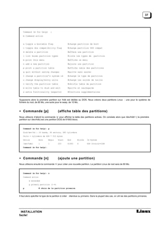 37




    Command (m for help)            :
    m Command action


    a toggle a bootable flag                         #change partition de boot
    c toggle dos compatibility flag                  #change partition DOS compat
    d delete a partition                             #efface une partition
    l list known partition types                     #liste les types de          partition
    m print this menu                                #affiche ce menu
    n add a new partition                            #ajoute une partition
    p print a partition table                        #affiche table des partitions
    q quit without saving changes                    #quitte sans sauver
    t change a partition’s system id                 #change le type de partition
    u change display/entry units                     #change les unités de taille
    v verify the partition table                     #vérifie table de partition
    w write table to disk and exit                   #quitte et sauvegarde
    x extra functionality (experts)                  #fonctions supplémentaires


Supposons alors la première partition sur /hdb est dédiée au DOS. Nous créons deux partitions Linux : une pour le système de
fichiers du root, de 80 Mo, une autre pour le swap, de 10 Mo.



• Commande [p]                            (affiche table des partitions)
Nous utilisons d’abord la commande ‘p’ pour afficher la table des partitions actives. On constate alors que /dev/hdb1 ( la première
partition sur /dev/hdb) est une partition DOS de 61693 blocs.



    Command (m for help): p

    Disk/dev/hd : 16 heads, 38 sectors, 683 cylinders
    Units = cylinders de 608 * 512 bytes
    Device           Boot       Begin     Start      End        Blocks    Id System
    /dev/hdb1        1          1         203        61693      6         DOS 16-bits>=32M
    Command (m for help):




• Commande [n]                            (ajoute une partition)
Nous utilisons ensuite la commande ‘n’ pour créer une nouvelle partition. La partition Linux de root sera de 80 Mo.



    Command (m for help): n
    Command action
          e extended
          p primary partition (1-4)
    p                # choix de la partition primaire



Il faut alors spécifier le type de la partition à créer : étendue ou primaire. Dans la plupart des cas, on util ise des partitions primaires.




 INSTALLATION
facile!
 