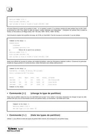 38




    Partition number (1-4): 2
    First cylinder (204-683): 204
    Last cylinder or +size or +sizeM or +sizeK (204-683): +80M



On entre d'abord le numéro de la partition à créer : ici, la partition numéro 2. Le premier cylindre de cette partition sera le 204, /hdb1
se terminant en 203. Pour définir la taille de celle-ci, quatre méthodes sont disponibles : l'indication du cylindre final, la taille en
Octets, en Kilo-octets ou en Méga-octets (+80 = 80 octet, +80K = 80 Ko, +80M = 80 Mo).

Vient ensuite la création de la partition de swap, de 10 Mo, en /dev/hdb3. C'est de nouveau la commande 'n' qui est utilisée.



    Command (m for help): n

    Command action
          e extended
          p primary partition (1-4)
    p                #choix de la partition primaire
    Partition number (1-4): 3
    First cylinder (474-683): 474
    Last cylinder or +size or +sizeM or +sizeK (204-683): +10M



Après avoir affiché de nouveau le contenu de la table de partition, notez les informations relatives à celle-ci. Conservez en particulier
la taille de chaque partition en nombre de blocs. Cette information sera utilisée ultérieurement.



    command (m for help): p
    Disk/dev/hd : 16 heads, 38 sectors, 683 cylinders
    Units = cylinders de 608 * 512 bytes


    device           Boot      Begin     Start     End        Blocks    Id System
    /dev/hdb1        1         1         203       61693      6         DOS 16-bits>=32M
    /dev/hdb2        204       204       474       82080      83        Linux native
    /dev/hdb3        474       474       507       10336      83        Linux native
    Command (m for help):




• Commande [ t ]                         (change le type de partition)
Notez que la partition swap de Linux (ici /dev/hdb3) est du type "Linux native". Il est donc nécessaire de changer le type de cette
partition afin que Linux la reconnaisse comme une partition Swap. La commande ‘t’ de FDISK sert à cela.



          Command (m for help): t
          Partition number (1-4): 3
          Hex code (type L to list codes): 82




• Commande [ L ]                         (liste les types de partition)
Utilisez ‘L’ pour afficher la liste des types de partition.Bien entendu, 82 correspond à une partition swap.




           facile!
INSTALLATION
 