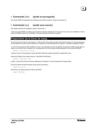 39




• Commande [ w ]                           (quitte et sauvegarde)
Pour quitter FDISK et sauvegarder les modifications de la table de partition, utilisez la commande ‘w’.



• Commande [ q ]                           (quitte sans sauver)
Pour quitter sans faire de sauvegarde, utilisez la commende ‘q’.

 Après avoir quitté FDISK, le système vous demande de rebooter (redémarrer) afin de prendre en compte vos modifications. Avec la
version de FDISK présente sur ce CDROM, il n’est pas nécessaire de rebooter le système.



Préparation de la Zone de swap.
Si vous avez plus de 4 Mo sur votre machine, il suffit de créer votre partition de swap comme décrit ci-dessus. Il n’est pas nécessaire
de la formater et de l’activer avant d’installer Linux. Reportez-vous alors directement au chapitre 8, “Procédure d’installation Khéops”.

 Si votre PC est équipé de 4 Mo de RAM (ou moins), il est nécessaire de créer une partition de swap avec FDISK, comme décrit ci-
dessus, et de l’activer avant d’installer Linux. La préparation de la zone de swap est effectuée grâce à la commande “MKSWAP”.
    mkswap -c <partition> <taille>

<partition> est le nom de la partition, tel que /dev/hdb3, taille étant la taille de la partition, représentée en bloc.

Exemple de création d'une partition swap sur /dev/hdb3 de 10336 blocs :
    mkswap -c /dev/hda3 10336

L’option -c permet de rechercher les blocs défectueux sur la partition, lors de la préparation de l’espace swap.

Une fois la partition de swap formatée, activez-la par la commande :
    swapon <partition>

Exemple pour un espace swap de 10 Mo sur /dev/hdb3 :
    swapon /dev/hda3




 INSTALLATION
facile!
 
