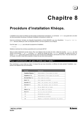 41




                                                                           Chapitre 8
Procédure d’installation Khéops.

L’installation de la version de Khéops est très simple et pratiquement automatique. La commande SETUP vous guide dans une série
de menus permettant de préciser la méthode d’installation, les partitions à utiliser, etc.

Avant de commencer, formatez une disquette haute-densité au format MS-DOS, que vous étiquetterez             “Disquette LILO de
BOOT” . Elle sera utilisée pour créer une disquette de Boot, une fois le système Linux configuré.

Ceci fait, tapez ‘setup’ pour exécuter le programme d’installation.
   # setup

Détaillons maintenant les nombreux paramètres de la commande SETUP.

Setup se pilote entièrement via des menus. Pour vous déplacer dans les listes de choix, utilisez les touches fléchées de votre
clavier ou les touches "+" et "-". La touche "Tab" permet de changer de zone, "Entrée" permettant de valider les choix. La
touche "Echap" , quant à elle, permet suivant les cas, soit d’annuler des modifications, soit de sortir d'un menu. Tous ces menus sont
en français, une aide en ligne étant proposée à chaque fois que cela s'avère possible.



Pour commencer, un peu d’aide sur l’aide !
Pour commencer, un peu d’aide sur l’aide ! A chaque fois que vous rencontrez un afficheur de texte pendant l’installation, vous
pourrez vous déplacer avec ces commandes :



                            Touche                     Fonction

                            PageBas/Espace             Déplacement d’une page en avant

                            PageHaut/’b’               Déplacement d’une page en arrière

                            Entrée/Bas/’j’             Une ligne en avant

                            Haut/’k’                   Une ligne en arrière

                            Gauche/’h’                 Dépl. du curseur vers la gauche

                            Droite/’l’                 Dépl. du curseur vers la droite

                            ‘0’                        Va en début de la ligne

                            Début/’g’                  Va au début du fichier

                            Fin/’G’                    Va à la fin du fichier

                            ‘/’                        Recherche en avant

                            ‘?’                        Recherche en arrière

                            ‘n’                        Répète la dernière recherche (en avant)




 INSTALLATION
facile!
 