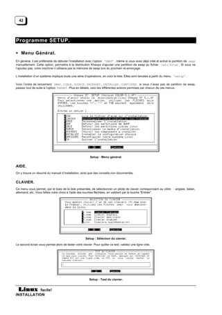 42




Programme SETUP.

• Menu Général.
En général, il est préférable de débuter l’installation avec l’option ‘SWAP’ , même si vous avez déjà créé et activé la partition de swap
manuellement. Cette option, permettra à la distribution Kheops d’ajouter une partittion de swap au fichier /etc/fstab . Si vous ne
l’ajoutez pas, votre machine n’utilisera pas la mémoire de swap lors du prochain ré-amorçage.

L’installation d’un système implique toute une série d’opérations, en voici la liste. Elles sont lancées à partir du menu ‘setup’ .

Voici l’ordre de lancement: SWAP , CIBLE , SOURCE , PACKAGES , INSTALLER , CONFIGURE . si vous n’avez pas de partition de swap,
passez tout de suite à l’option TARGET . Plus en détails, voici les différentes actions permises par chacun de ces menus.




                                                         Setup : Menu général.


AIDE.
On y trouve un résumé du manuel d’installation, ainsi que des conseils non documentés.


CLAVIER.
Ce menu vous permet, par le biais de la liste présentée, de sélectionner un pilote de clavier correspondant au vôtre : anglais, italien,
allemand, etc. Vous faîtes votre choix à l'aide des touches fléchées, en validant par la touche "Entrée".




                                                     Setup : Sélection du clavier.

Le second écran vous permet alors de tester votre clavier. Pour quitter ce test, validez une ligne vide.




                                                        Setup : Test du clavier.


           facile!
INSTALLATION
 