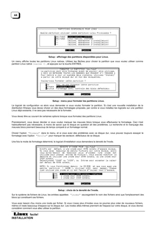 44




                                     Setup : affichage des partitions disponibles pour Linux.

Un menu affiche toutes les partitions Linux natives. Utilisez les flèches pour choisir la partition que vous voulez utiliser comme
partition Linux native (racine /) , et appuyez sur la touche ENTREE.




                                          Setup : menu pour formater les partitions Linux.

Le logiciel de configuration va alors vous demander si vous voulez formater la partition. Si c'est une nouvelle installation de la
distribution Kheops vous devez choisir un des deux formatages proposés, par contre si vous installez les logiciels sur une partition
Linux déjà existante, il ne sera pas nécessaire de la formater.

Vous devez être au courant de certaines options lorsque vous formatez des partitions Linux.

Premièrement, vous devez décider si vous voulez marquer les mauvais blocs lorsque vous effectuerez le formatage. Ceci n'est
habituellement pas nécessaire, à moins de savoir que le disque en question ait des problèmes. La recherche et le marquage des
mauvais blocs prennent beaucoup de temps comparé à un formatage normal.

Choisir l'option "Formate" dans le menu, et si vous avez des problèmes avec ce disque dur, vous pouvez toujours essayer le
formatage avec l'option "Verifie" pour marquer les secteurs défectueux de ce disque.

Une fois le mode de formatage déterminé, le logiciel d'installation vous demandera la densité de l'inode.




                                               Setup : choix de la densité de l’inode.

Sur le système de fichiers de Linux, les entrées appelées "inodes" sauvegardent le nom des fichiers ainsi que l'emplacement des
blocs qui constituent ces fichiers.

Vous avez besoin d'au moins une inode par fichier. Si vous n’avez plus d’inodes vous ne pourrez plus créer de nouveaux fichiers,
même s’il reste beaucoup d'espace sur le disque dur. Les inodes elles-mêmes prennent de l'espace sur votre disque, et vous devrez
considérer comment vous allez utiliser la partition.

           facile!
INSTALLATION
 
