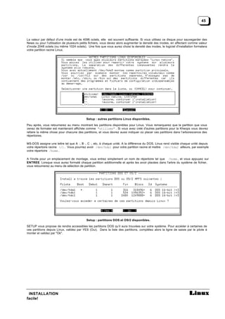 45



La valeur par défaut d'une inode est de 4096 octets, elle est souvent suffisante. Si vous utilisez ce disque pour sauvegarder des
News ou pour l'utilisation de plusieurs petits fichiers, vous devez alors augmenter la densité des inodes, en affectant comme valeur
d’inode 2048 octets (ou même 1024 octets). Une fois que vous aurez choisi la densité des inodes, le logiciel d'installation formatera
votre partition racine Linux.




                                           Setup : autres partitions Linux disponibles.

Peu après, vous retournerez au menu montrant les partitions disponibles pour Linux. Vous remarquerez que la partition que vous
venez de formater est maintenant affichée comme "utilisée" . Si vous avez créé d'autres partitions pour la Kheops vous devrez
refaire la même chose pour chacune des partitions, et vous devrez aussi indiquer où placer ces partitions dans l’arborescence des
répertoires.

MS-DOS assigne une lettre tel que A :, B :, C :, etc, à chaque unité. A la différence du DOS, Linux rend visible chaque unité depuis
votre répertoire racine (/). Vous pourriez avoir /dev/hda1 pour votre partition racine et mettre /dev/hda2 ailleurs, par exemple
votre répertoire /home .

A l'invite pour un emplacement de montage, vous entrez simplement un nom de répertoire tel que /home , et vous appuyez sur
ENTREE. Lorsque vous aurez formaté chaque partition additionnelle et après les avoir placées dans l'arbre du système de fichier,
vous retournerez au menu de sélection de partition.




                                           Setup : partitions DOS et OS/2 disponibles.

SETUP vous propose de rendre accessibles les partitions DOS qu’il aura trouvées sur votre système. Pour accéder à certaines de
ces partitions depuis Linux, validez par YES (Oui). Dans la liste des partitions, complétez alors la ligne de saisie par le pilote à
monter et validez par "Ok".




 INSTALLATION
facile!
 