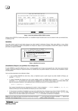 46




                                         Setup : choix des partitions DOS et OS/2 à monter.

Indiquez alors à SETUP où monter cette partition, en complétant la ligne de saisie avec le nom du dossier à créer, par exemple /docs,
et validez par "Ok".


SOURCE.
Vous allez choisir à partir de quel media physique vous allez installer la distribution Kheops. Cette option affiche un menu offrant
plusieurs choix d'installation à partir d’une partition d’un disque dur, depuis un jeu de disquettes, à travers NFS, depuis un répertoire
pré-monté, ou depuis le CDROM.




                                                    Setup : sélection de la source.

(Installation) Depuis une partition d’un disque dur.
Si votre CDROM ne peut-être détecté par Linux, il est fort possible que le noyau ne le supporte pas, mais vous pouvez toujours
installer la distribution Kheops en copiant les fichiers du CDROM dans une partition MSDOS, et ensuite de faire l'installation à partir
de cette partition.

Voici une brève description de la méthode à utiliser.

    •   1. Sur la partition MS-DOS de votre choix, créez un répertoire source à partir duquel vous allez installer la Kheops, par
        exemple C :KHEOPS .

    •   2. Copiez l'ensemble des disques que vous voulez installer à partir du CDROM dans le répertoire C :KHEOPS avec la
        commande XCOPY , par exemple pour copier depuis le CDROM vers votre partition DOS la série A vous devez utiliser cette
        ligne de commande ci-dessous, nous supposons que le CDROM se trouve en E et la partition DOS en C.

            XCOPY E :KHEOPSA* C :KHEOPS /S

        Ceci copiera l’ensemble des sous répertoires de la série A dans le répertoire C :KHEOPS nommés A1, A2, A3, etc .
        Faites de même pour tous les ensembles de disques que vous voulez installer.

    •   3. Vous lancez la procédure d’installation que nous avons décrit plus haut, et lorsque vous arrivez à l'option SOURCE, vous
        devez indiquer que vous voulez installer à partir d'une partition de disque dur. Entrez l'unité source (tel que /dev/hda1 ) et le
        répertoire d'où vous allez installer (dans cet exemple ci /kheops ) et procédez normalement à l'installation.

Notez que vous utilisez les lettres minuscules et les barres de fraction (/), et non les barres de fraction inversées (), dans le nom
du dossier. Si le message d’erreur “Dossier source non trouvé” s’affiche, vérifiez votre syntaxe.



           facile!
INSTALLATION
 
