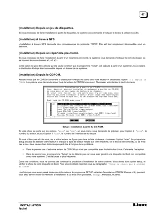 47




(Installation) Depuis un jeu de disquettes.
Si vous choisissez de faire l’installation à partir de disquettes, le système vous demande d’indiquer le lecteur à utiliser (A ou B).


(Installation) A travers NFS.
L’installation à travers NFS demande des connaissances du protocole TCP/IP. Elle est tout simplement déconseillée pour un
débutant.


(Installation) Depuis un répertoire pré-monté.
Si vous choisissez de faire l’installation à partir d’un répertoire pré-monté, le système vous demande d’indiquer le nom du dossier où
se trouvent les sous-dossiers a1, a2, a3...

Cette option ne peut être utilisée qu’à la seule condition que le programme “Install” soit exécuté à partir d’un système Linux existant,
la distribution Khéops étant accessible depuis un dossier de ce système.


(Installation) Depuis le CDROM.
Assurez-vous que le CDROM contenant la distribution Kheops est dans bien votre lecteur et choisissez l'option 5 : Depuis le
CDROM . Le système vous demandera quel type de lecteur de CDROM vous avez. Choisissez votre lecteur à partir du menu.




                                                Setup : installation à partir du CD-ROM.

Si votre choix se porte sur les options “scsi” ou “ide” , un sous-menu vous demande de préciser, pour l’option 2 “scsi” , le
numéro du lecteur, et pour l’option 1 “ide” , le numéro de l’interface et du disque.

Si vous n’êtes pas sûr de vous, ou si votre lecteur ne figure pas dans la liste ci-dessus, choisissez l’option “scan”. Le programme
Setup essaye de détecter votre lecteur et indique le type de lecteur installé sur votre machine, s'il le trouve bien entendu. Si ce n'est
pas le cas, deux causes bien distinctes peuvent être à l'origine de ce problème.

    •   Dans le premier cas, c'est votre lecteur de CDROM qui n’est pas compatible avec la distribution Linux. Cela reste l'exception.

    •   Dans le second cas, le programme “Setup” ne le détecte pas car vous avez généré une disquette de Boot non compatible
        avec votre système. C'est la cause la plus fréquente.

Dans ces conditions, vous ne pouvez pas continuer la procédure d’installation de votre système. Vous devez donc quitter setup, et
vérifier le choix de votre disquette de Boot. Pour plus de détails reportez-vous au paragraphe ‘Setup ne réussi pas à accéder
au CDROM’ .

Une fois que vous aurez passé toutes ces informations, le programme SETUP va tenter d'accéder au CDROM Kheops, s'il y parvient,
vous allez devoir choisir la méthode d’installation. Il y a trois choix possibles, kheops , kheopscd, et perso.




 INSTALLATION
facile!
 