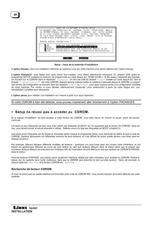 48




                                             Setup : choix de la méthode d’installation.

L’option kheops : pour une installation définitive du système Linux sur votre machine vous devez sélectionner l’option kheops.

L’option kheopscd : pour tester linux sans devoir tout installer, vous devez sélectionner kheopscd. En utilisant cette option le
programme SETUP installera le minimum de programmes sur votre disque dur 40 Mo (24 Mo + 16 Mo swap), l’essentiel des logiciels
se trouvant sur le CDROM dans le répertoire /live/usr . Un lien est créé du dossier "/usr" installé sur votre disque dur vers le
dossier "/cdrom/live/usr" de votre CDROM, laissant ainsi la majeure partie du système s’exécuter depuis le CDROM. La plupart
des fichiers de configuration se trouvant dans les dossiers "/etc" ou "/var" , vous avez toujours accès à la configuration complète
de votre machine. Par contre, si vous décidez ultérieurement d’exécuter Linux entièrement à partir de votre disque dur, une
réinstallation complète sera nécessaire.

L’option perso, pour réaliser une installation sur mesure à partir d’un sous répertoire.


Si votre CDROM à bien été détecté, vous pouvez maintenant aller directement à l’option PACKAGES.


• Setup ne réussi pas à accéder au CDROM.
Si le logiciel d'installation ne peut accéder à votre lecteur de CDROM, vous allez devoir en trouver la cause, avant de pouvoir
continuer.

La raison la plus fréquente est que vous avez utilisé une disquette de BOOT qui ne supportait pas le lecteur de CDROM. Dans ce
cas, vous devez trouver la bonne disquette à utiliser. Référez-vous à la liste des disquettes de BOOT (chapitre 3).

Une autre erreur fréquente est de choisir la mauvaise option lorsque le programme Setup vous demande de définir le type d’unité de
CDROM. Certains fabriquants ont différentes versions de leurs lecteurs, et il est difficile de savoir quelle version vous avez sans en
essayer plusieurs.

Par exemple, Mitsumi fabrique différents modèles de lecteurs ; quelques uns sont livrés avec leur propre carte d'interface, et ont
besoin du gestionnaire Mitsumi de Linux (et sont définis en tant que lecteurs Mitsumi dans le menu) alors que la plupart des
nouveaux lecteurs Mitsumi se branchent sur l'interface IDE de l'ordinateur (et sont définis en tant que lecteurs de CDROM ATAPI/IDE
dans le menu).

Pour les lecteurs ATAPI/IDE, vous devez savoir quelle est l’interface utilisée par votre ordinateur pour accéder au CDROM. Parfois le
disque dur du système sera l'unité maîtresse, alors que le CDROM sera branché en tant qu'unité esclave. Dans cet exemple, le
disque rigide est /dev/hda , et le lecteur CDROM est /dev/hdb .


Recherche de lecteur CDROM.
Si vous ne savez pas sur quelle interface est branchée votre unité de CDROM IDE, vous pouvez essayer de la faire détecter par votre
système.




           facile!
INSTALLATION
 