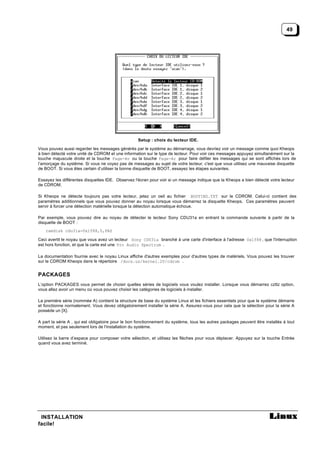 49




                                                   Setup : choix du lecteur IDE.

Vous pouvez aussi regarder les messages générés par le système au démarrage, vous devriez voir un message comme quoi Kheops
à bien détecté votre unité de CDROM et une information sur le type de lecteur. Pour voir ces messages appuyez simultanément sur la
touche majuscule droite et la touche Page-Av ou la touche Page-Ar pour faire défiler les messages qui se sont affichés lors de
l’amorçage du système. Si vous ne voyez pas de messages au sujet de votre lecteur, c'est que vous utilisez une mauvaise disquette
de BOOT. Si vous êtes certain d’utiliser la bonne disquette de BOOT, essayez les étapes suivantes.

Essayez les différentes disquettes IDE. Observez l'écran pour voir si un message indique que la Kheops a bien détecté votre lecteur
de CDROM.

Si Kheops ne détecte toujours pas votre lecteur, jetez un oeil au fichier BOOTING.TXT sur le CDROM. Celui-ci contient des
paramètres additionnels que vous pouvez donner au noyau lorsque vous démarrez la disquette Kheops. Ces paramètres peuvent
servir à forcer une détection matérielle lorsque la détection automatique échoue.

Par exemple, vous pouvez dire au noyau de détecter le lecteur Sony CDU31a en entrant la commande suivante à partir de la
disquette de BOOT :
   ramdisk cdu31a=0x1f88,0,PAS

Ceci avertit le noyau que vous avez un lecteur Sony CDU31a branché à une carte d'interface à l'adresse 0x1f88 , que l'interruption
est hors fonction, et que la carte est une Pro Audio Spectrum .

La documentation fournie avec le noyau Linux affiche d'autres exemples pour d'autres types de matériels. Vous pouvez les trouver
sur le CDROM Kheops dans le répertoire /docs.us/kernel.20/cdrom .


PACKAGES
L’option PACKAGES vous permet de choisir quelles séries de logiciels vous voulez installer. Lorsque vous démarrez czttz option,
vous allez avoir un menu où vous pouvez choisir les catégories de logiciels à installer.

La première série (nommée A) contient la structure de base du système Linux et les fichiers essentiels pour que le système démarre
et fonctionne normalement. Vous devez obligatoirement installer la série A. Assurez-vous pour cela que la sélection pour la série A
possède un [X}.

A part la série A , qui est obligatoire pour le bon fonctionnement du système, tous les autres packages peuvent être installés à tout
moment, et pas seulement lors de l'installation du système.

Utilisez la barre d’espace pour composer votre sélection, et utilisez les flèches pour vous déplacer. Appuyez sur la touche Entrée
quand vous avez terminé.




 INSTALLATION
facile!
 